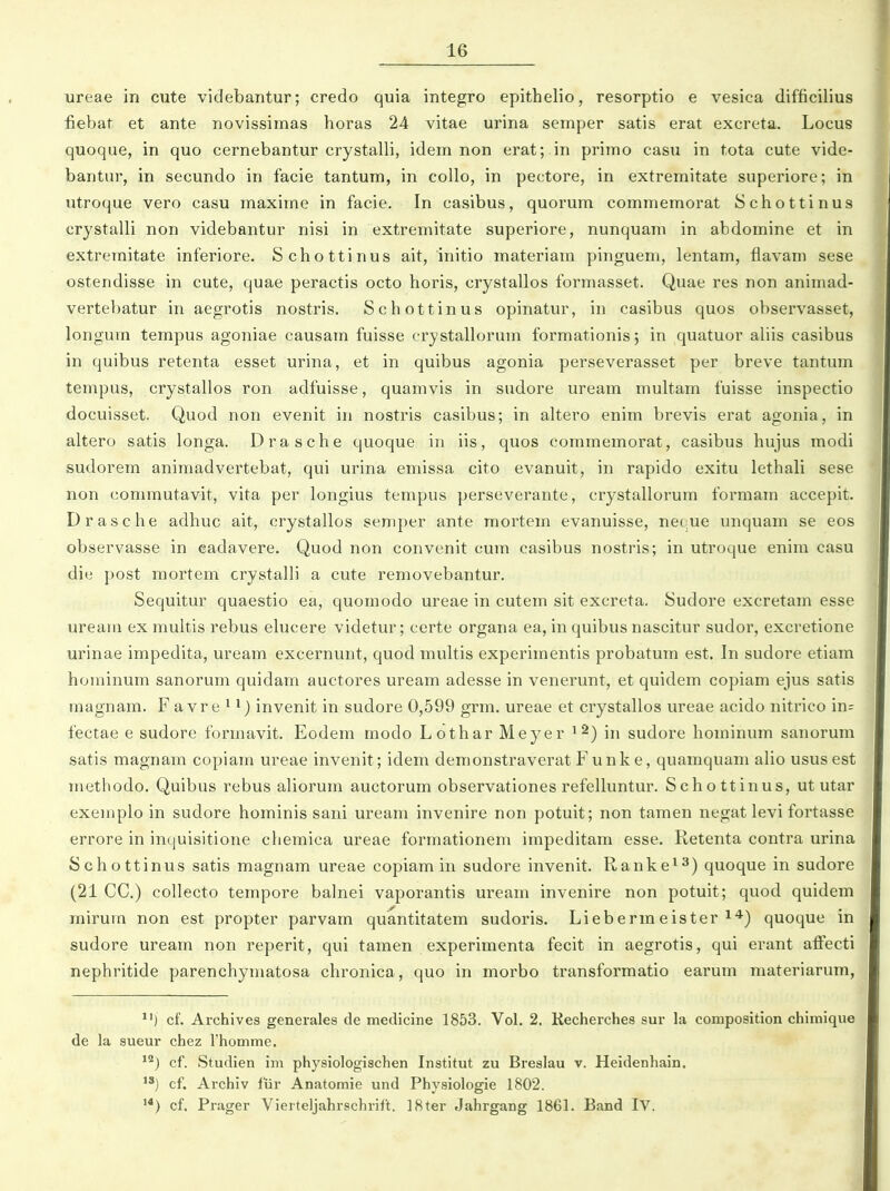 lareae in cute videbantur; credo quia integro epithelio, resorptio e vesica difficilius fiebat et ante novissimas horas 24 vitae urina semper satis erat excreta. Locus quoqae, in quo cernebantur crystalli, idem non erat; in primo casu in tota cute vide- bantur, in secundo in facie tantum, in collo, in pectore, in extremitate superiore; in utroque vero casu maxime in facie. In casibus, quorum commemorat Schottinus crystalli non videbantur nisi in extremitate superiore, nunquam in abdomine et in extremitate inferiore. Schottinus ait, initio materiam pinguem, lentam, fiavam sese ostendisse in cute, quae peractis octo horis, crystallos formasset. Quae res non animad- vertebatur in aegrotis nostris. Schottinus opinatur, in casibus quos observasset, longum tempus agoniae causam fuisse crystallorum formationisj in quatuor aliis casibus in quibus retenta esset urina, et in quibus agonia perseverasset per breve tantum tempus, crystallos ron adfuisse, quamvis in sudore uream multam fuisse inspectio docuisset. Quod non evenit in nostris casibus; in altero enim brevis erat agonia, in altero satis longa. Drasche quoque in iis, quos commemorat, casibus hujus modi sudorem animadvertebat, qui urina emissa cito evanuit, in rapido exitu lethali sese non eommutavit, vita per longius tempus perseverante, crystallorum formam accepit. Drasche adhuc ait, crystallos semper ante mortem evanuisse, necue unquam se eos observasse in eadavere. Quod non convenit cum casibus nostris; in utroque enim casu die post mortem crystalli a cute removebantur. Sequitur quaestio ea, quomodo ureae in cutem sit excreta. Sudore excretam esse uream ex multis rebus ehicere videtur; certe organa ea, in quibus nascitur sudor, excretione urinae impedita, uream excernunt, quod multis experimentis probatum est. In sudore etiam hominum sanorum quidam auctores uream adesse in venerunt, et quidem copiam ejus satis magnam. F a vre ^ invenit in sudore 0,599 grm. ureae et crystallos ureae acido nitrico in= fectae e sudore formavit. Eodem modo Lothar Meyer ^^) in sudore hominum sanorum satis magnam copiam ureae invenit; idem demonstraveratFunke, quamquam aHo ususest methodo. Quibus rebus aliorum auctorum observationes refelluntur. Schottinus, ut utar exeinplo in sudore hominis sani uream invenire non potuit; non tamen negat levi fortasse errore in inquisitione cliemica ureae formationem impeditam esse. Retenta contra urina Schottinus satis magnam ureae copiam in sudore invenit. Ranke^^) quoque in sudore (21 CC.) collecto tempore balnei vaporantis uream invenire non potuit; quod quidem mirum non est propter parvam quantitatem sudoris. Liebermeister i*) quoque in sudore uream non reperit, qui tamen experimenta fecit in aegrotis, qui erant aff^ecti nephritide parenchymatosa chronica, quo in morbo transformatio earum materiarum, cf. Archives generales de medicine 1853. Vol. 2. Kecherches sur la composition chimique de la sueur chez rhomme. ^^) cf. Studien im physiologischen Institut zu Breslau v. Heidenhain. cf. Archiv fiir Anatomie und Physiologie 1802. '*) cf. Prager Vierteljahrschrift. ]8ter Jahrgang 1861. Band IV.
