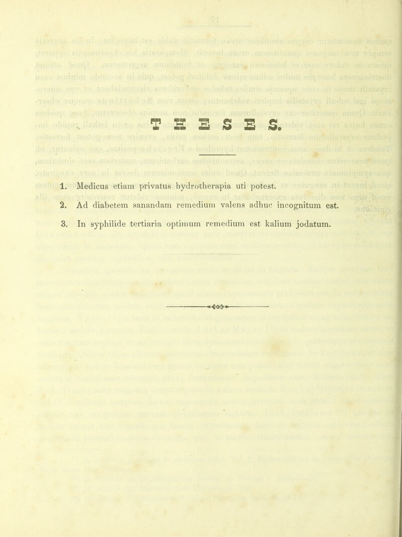T a £ S E s. 1. Medicus etiam privatus hydrotherapia uti potest. 2. Ad diabetem sanandam remedium valens adhuc incognitum est. 3. In syphilide tertiaria optimum remedium est kalium jodatum.