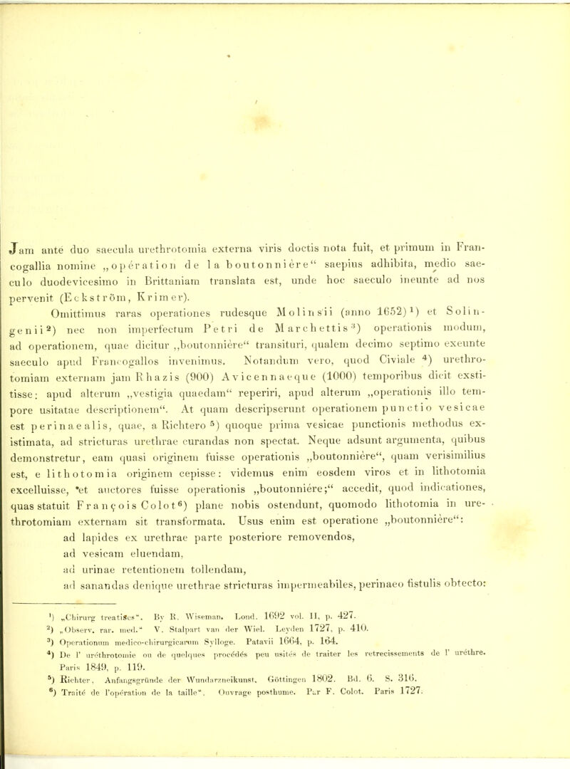 cogallia nomine „operation de 1 a b ou t o n n i er e  saepius adhibita, medio sae- culo duodevicesirao in Brittaniam translata est, unde hoc saeculo ineunte ad nos pervenit (E c k s t r 6m, Kr im er). Omittimus raras operationes rudesque Molinsii (anno 1652) i) et Solin- genii^) nec non imperfectum Petri de M ar c h etti s'«) operationis moduu), ad operationem, quae dicitur ,,boutonniere transituri, qualem decimo septimo exeunte saeculo apiid Fran* ogallos invenimus. Notandum vero, quod Civiale urethro- tomiara externani jani Rhazis (900) Avicennaeque (1000) temporibus dicit exsti- tisse: apud alterura „vestigia quaedara reperiri, apud alterura „operationis illo tem- pore usitatae descriptionem. At quam descripserunt operationera pun ctio vesicae est perinaealis, quae, a Richtero ^) quoque prima vesicae punctionis methodus ex- istimata, ad stricturas urethrae curandas non spectat. Neque adsunt argumenta, quibus demonstretur, eani quasi originem fuisse operationis „boutonniere, quam verisimilius est, e lithotomia originem cepisse: videmus enim eosdem viros et in lithotoraia excelluisse, 'et auctores fuisse operationis „boutonniere; accedit, quod indicationes, quas statuit Fr a n 9 o i s C olo t plane nobis ostendunt, quoraodo lithotomia in ure- throtoraiara externam sit transformata. Usus enim est operatione „boutonniere: ad lapides ex urethrae parte posteriore removendos, ad vesicam eluendam, ad urinae retentionem tollendam, ad sanandas denique urethrae stricturas irapernieabiles, perinaeo tistulis obtecto: ') „Cliirurfr treatiSci'. By II. Wisemaii. Loiul. 1G92 vol. II, p. 427. „Observ. rar. med. V. Stalpart vaii der Wiel. Leyden 1727, p. 410. ) Operationum medico-chirurgieanim Sylloge. Patavii 1664, p. 164. *) De r urethrotoinie ou de quelques procdd^s peu usites de traiter les retrecissements de 1' urethre. Pari. 1849, p. 119. *) Richter, Anfangsgrunde der Wundarzncikunst. Gottingen 1802. Bd. 6. S. 316. ^) Traite de Toperation de la taille. Ouvrage posthume. Pur F. Colot. Paris 1727.
