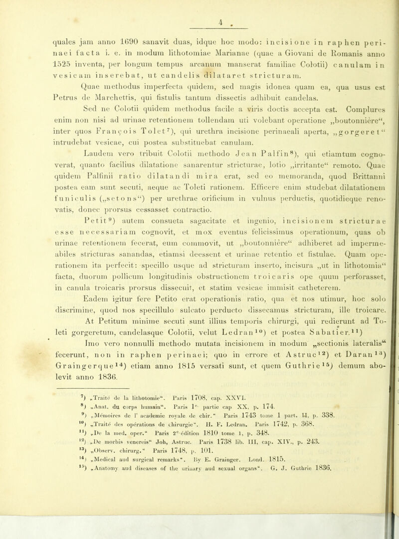 quales jam anno 1690 sanavit duas, idque hoc modo: incisione in raphen peri- naei facta i. e. in modum lithotomiae Marianae (quae a Giovani de Romanis anno 1525 inventa, per longum tempus arcanum manserat familiae Colotii) canulam in vesicam inserebat, ut candelis dilataret stricturam. Quae methodus imperfecta quidem, sed magis idonea quam ea, qua usus est Petrus de Marchettis, qui fistulis tantum dissectis adhibuit candelas. Sed ne Coh)tii quidem methodus facile a viris doctis accepta est. Complures enim non nisi ad urinae retentionem tollendam uti volebant operatione ,,boutonuiere, inter quos Fran^ois Tolet^), qui urethra incisione perinaeali aperta, „gorgeret*' intrudebat vesicae, cui postea substituebat canulam. Laudem vero tribuit Colotii methodo Jean Palfin^), qui etiamtum cogno- verat, quanto facilius dilatatione sanarentur stricturae, lotio „irritante remoto. Quae quidem Palfinii ratio dilatandi mira erat, sed eo memoranda, quod Brittanni postea eam sunt secuti, aeque ac Toleti rationem. Efficere enim studebat dilatationem funiculis (,,setons) per urethrae orificium in vuhius perductis, quotidieque reno- vatis, donec prorsus cessasset contractio. Petit^) autem consueta sagacitate et ingenio, incisionem stricturae esse necessariam cognovit, et mox eventus felicissimus operationum, quas ob urinae retentionem fecerat, eum commovit, ut „boutonniere adhiberet ad imperme- abiles stricturas sanandas, etiamsi deessent et urinae retentio et fistulae. Quam ope- rationem ita perfecit: specillo usque ad stricturam inserto, incisura „ut in lithotomia'' facta, duorum pollicum longitudinis obstructionem troicaris ope quum perforasset, in canula troicaris prorsus dissecuit, et statim vesicae immisit catheterem. Eadera igitur fere Petito erat operationis ratio, qua et nos utimur, hoc solo discrimine, quod nos specillulo suh^ato perducto dissecamus stricturam, ille troicare. At Petitum minime secuti sunt iUius temporis chirurgi, qui redierunt ad To- leti gorgeretum, candelasque Colotii, velut Ledran^) et postea Sabatier.*') Imo vero nonnulli methodo mutata incisionem in modum „sectionis lateralis fecerunt, non in raphen perinaei; quo in errore et Astruc^^) et Daran*^) Graingerque 14) etiam anno 1815 versati sunt, et quem Guthrie^sj demum abo- levit anno 1836. ') „Traite de la litliotomie. Paris 1708, cap. XXVI. ®) „Anat. du corps humain. Paris l*^- partie cap XX, p. 174. ®) „Memoires de F academie roj^ale de chir. Paris 1743 tome 1 pai-t. LI, p. 338. ) „Traite des operations de chirurgie. H. F. Ledraii. Paris 1742, p. 368. *^) „De la med. oper. Paris 2*^ edition 1810 tome 1, p. 348. ^) „De morbis venereis Joh, Astrue. Paris 1738 lib. III, cap. XIV., p. 243. ) „Observ. chirurg. Paris 1748, \>. 101. I „Medical aud surgical remarks. liy E. Grainger. Lond. 1815. *^) „Anatomy aud diseases of the uriuary aud sexual organs. G. J. Guthrie 1836.