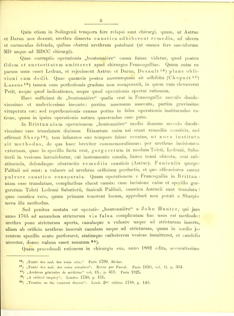 Quin etiam iii Solingenii teinpora fere relapsi sunt chirurgi, quuin, ut Astruc et Daran nos docent, urethra dissecta caustica adliibereiit reinedia, ad ulcera et carunculas delenda, quibus obstrui urethram putabant (ut omnes fere saeculorum MD usque ad MDCC chirurgi). Quae corruptio operationis „boutonniere causa fuisse videtur, quod postea fidem et auctoritatein amitteret apud chirurgos Francogalliae. Quum enim ea parum usus esset Ledran, et rejecissent Astruc et Daran, Desault*^) plane obli- vioni eam dedit. Quae quamvis postea nonnunquam sit adhibita (Chopart ^ ^) Lassus'^) tauien eum perfectionis gradum non recuperavit, in quem eam elevaverat Petit, neque quod indicationes, neque quod operationis spectat rationem. Haec sufficiant de „bontonniere qualis erat in Francogallia saeculo duode- vicesimo et undevicesimo ineunte: partim assensum assecuta, partim gravissime vituperata est: sed reprehensionis causas potius in falsa operationis instituendae ra- tione, quam in ipsius operationis natura quaerendas esse puto. In Brittanniam operationeni „boutonniere medio demum sacculo duode- vicesimo esse translatam diximus. Etiamtum enim usi erant remediis causticis, sed affirmat Sharpi»), tam infaustos suo tempore fuisse eventus, ut nova instituta sit methodus, de qua haec breviter commemorabimus: per urethrae incisioneiu externam, quae in specillo facta erat, gorgeretum in modum Toleti, Ledrani, Saba- tierii in vesicam intrudebatur, cui instruinento canuki, linteo tenui obtecta, erat suIj- stituenda, delendaque obstructio remediis causticis (Astruc). Funiculis quoque Palfinii usi sunt: a vuhiere ad urethrae orificium perductis, et quo efficaciores esseiit pulvere caustico consparsis. Quam operationem e FrancogaUia in Brittan- niam esse translatam, comphn-ibus elucet causis: cum incisione enim et specillo gor- geretum Toleti Ledrani Sabatierii, funiculi Palfinii, caustica Astrucii sunt translata : quae caustica vero, quum primum tenerent locum, approbari non potuit a Sharpio nova illa methodus. Sed penitus mutata est operatio „boutonniere a John Hunter, qui jam anno 1765 ad sanandam stricturam via falsa complicatam hac usus est methodo: urethra pone stricturam aperta, canulaque a vuhiere uscjue ad stricturam inserta, aliam ab orificio urethrae inseruit canulam usque ad stricturam, quam in medio ja- centem specillo acuto perforaret, statiraque catheterem vesicae immitteret, et candelis uteretur, donec vulnus esset sanatum *<♦). Quam procedetidi rationem in chirurgia sua, anno 1802 edita, accuratissirae „Traite des inal. des voies uriii. Paris 1799. Biehat. „Traite des mal. des voies uriiiaires'. Revue par Pascal. Paris 1830, vol, II, p. 364. „Archives genci-ales de medieine vol. IX., p. 411. Paris 1825. '^) „A critical enquiry''. London 1750, p. 151. '^j „Treatise on the venereal disease. Lond. 2'' edition 1788, p. 140.