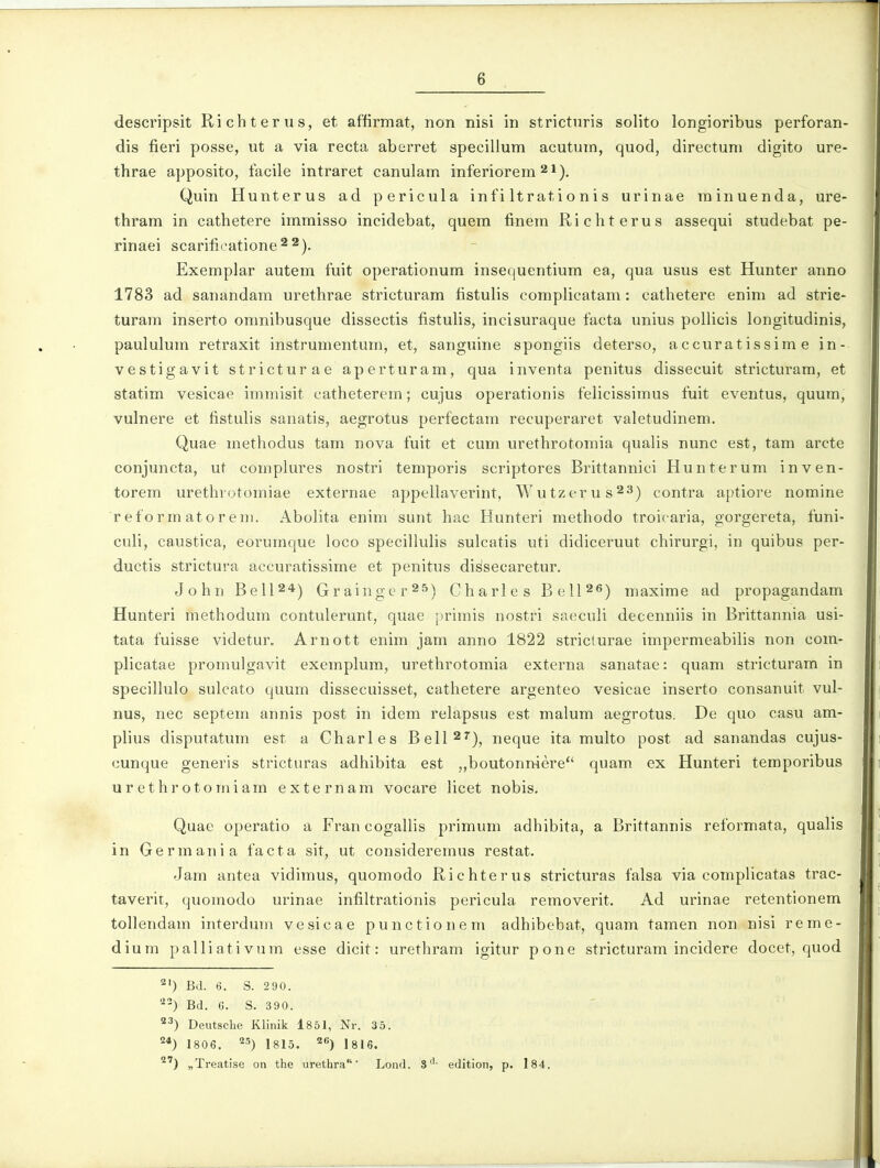 descripsit Richterus, et affirmat, non nisi in strictnris solito longioribus perforan- dis fieri posse, ut a via recta aberret specillum acutum, quod, directuni digito ure- thrae apposito, facile intraret canulam inferiorem ^i), Quin Hunterus ad pericula infi Itrationis urinae minuenda, ure- thram in cathetere immisso incidebat, quem finem Richterus assequi studebat pe- rinaei scarificatione^^). Exemplar autem fuit operationum insequentium ea, qua usus est Hunter anno 1783 ad sanandam urethrae stricturam fistulis complicatam: cathetere enim ad strie- turam inserto omnibusque dissectis fistulis, incisuraque facta unius polHcis longitudinis, paululum retraxit instrumentum, et, sanguine spongiis deterso, accuratissim e in- vestigavit stricturae aperturam, qua inventa penitus dissecuit stricturam, et statim vesicae immisit catheterem; cujus operationis felicissimus fuit eventus, quum, vulnere et fistulis sanatis, aegrotus perfectam recuperaret valetudinem. Quae methodus tam nova fuit et cum urethrotomia qualis nunc est, tam arcte conjuncta, ut complures nostri temporis scriptores Brittannici Hunterum inven- torem urethrotomiae externae appellaverint, Wutzerus^S) contra aptiore nomine reformatoreiii. Abolita enim sunt hac Hunteri methodo troicaria, gorgereta, funi- culi, caustica, eorumque loco specillulis sulcatis uti didiceruut chirurgi, in quibus per- ductis strictura accuratissime et penitus di^secaretur. John BeU24) Grainger^Jj) Charles BeU^e) rnaxime ad propagandam Hunteri methodum contulerunt, quae [)rimis nostri saeculi decenniis in Brittannia usi- tata fuisse videtur, Arnott enim jam anno 1822 stricturae impermeabilis non com- plicatae promulgavit exemplum, urethrotomia externa sanatae: quam stricturam in specillulo sulcato quum dissecuisset, cathetere argenteo vesicae inserto consanuit vul- nus, nec septem annis post in idem relapsus est malum aegrotus. De quo casu am- plius disputatum est a Charles Bell^'^), neque ita multo post ad sanandas cujus- cunque generis stricturas adhibita est „boutonmere*' quam ex Hunteri temporibus urethrotomiam externam vocare licet nobis. Quae operatio a Francogallis primum adhibita, a Brittannis reformata, qualis in Germania facta sit, ut consideremus restat. Jam antea vidimus, quomodo Richterus stricturas falsa via complicatas trac- taverit, quomodo urinae infiltrationis pericula removerit. Ad urinae retentionem tollendam interdum vesicae punctionem adhibebat, quam tamen non nisi reme- dium palliativnm esse dicit: urethram igitur pone stricturam incidere docet, quod 2') Bd. t). S. 290. Bd. C. S. 390. ^^) Deutsche Klinik 1851, Nr. 35. 2*) 1806. 1815. 26j 18,6. 2') „Treatise on the urethra' Lond. 3'- edition, p. l84.