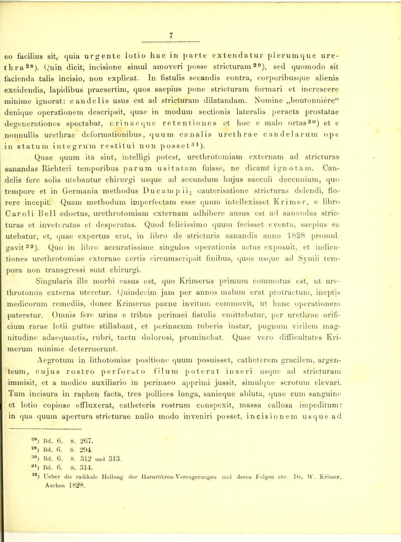 eo facilius sit, quia urgente lotio hac in parte extendatur plerumque ure- thra^^). (^'uin dicit, incisione simul amoveri posse stricturam ^»), sed quomodo sit facienda talis incisio, non explicat. In fistulis secandis contra, corporibusque alienis excidendis, lapidibus praesertim, quos saepius pone stricturam formari et increscere minime io-norat: candelis usus est ad stricturam dihitandam. Nomine „boutonniere denique operationem descripsit, quae in modum sectionis lateralis peracta prostatae degenerationes spectabat, i;rinaeque retentiones et hoc e malo ortas^o) et e nonnullis urethrae deformationibus, quum canalis urethrae candelarum ope in statum integrum restitui non posset^'). Quae quum ita sint, intelligi potest, urethrotomiam externam ad stricturas sanandas Richteri temporibus parum usitatam fuisse, ne dicam? ignotam. Can- delis fere soHs utebantur chirurgi usque ad secundum hujus saeculi decennium, quo tempore et in Germania methodus Ducampii; cauterisatione stricturai^ delendi, flo- rere incepit. Quam methodum imperfectam esse quum iritellexisset Krimer, e libro Caroli Bell edoctus, urethrotomiam externam adhibere ausus est ad sannndas stric- turas et invettiratas et desperatas. Quod felicissimo quuin fecisset eventu, saepius ea utebatur, et, quae expertus erat, in hbro de stricturis sanandis anno 1828 promul- gavit32). Quo in libro accuratissime singulos operationis actus exposuit, et indica- tiones urethrotomiae externae certis circumscripsit finibus, quos usque ad Symii tem- pora non transgressi sunt chirurgi. Singularis ille morbi casus est, quo Krimerus primum commotus est, ut ure- throtomia externa uteretur. (^uindecim jau) per annos malum erat protractuuj, ineptis medicorum remediis, donec Krimerus paene invitum commovit, ut hanc operationem pateretur. Omnis fere urina e tribus perinaei fistulis emittebatur, per urethrae orifi- cium rarae lotii guttae stillabant, et perinaeum tuberis instar, pugnum virilem mag- nitudine adaequautis, rubri, tactu dolorosi, prominebat. Quae vero difiicuhates Kri- merum minime deterruerunt. Aegrotum in Hthotomiae positionc quum posuisset, catheterem gracilem, argen- teum, cujus rostro perforato filum poterat inseri usque ad stricturam immisit, et a medico auxihario in perinaeo apprimi jussit, simulque scrotum elevari. Tum incisura in raphen facta, tres poUices longa, sanieque abluta, quae cum sanguint- et lotio copiose effluxerat, catheteris rostrum conspexit, massa callosa impeditum: in qua quum apertura stricturae nullo modo inveniri posset, incisionem usquead ''^) Bd. 6. s. 267. ''^) Bd. 6. S. 294. Bd. 6. S. 312 und 313. ^») Bd. 6. S. 314. Ueber die radikale Heilung der Harnrohren-Verengerungen und deren Folgen etc. Dr, W. Krinier. Aachen 1828.