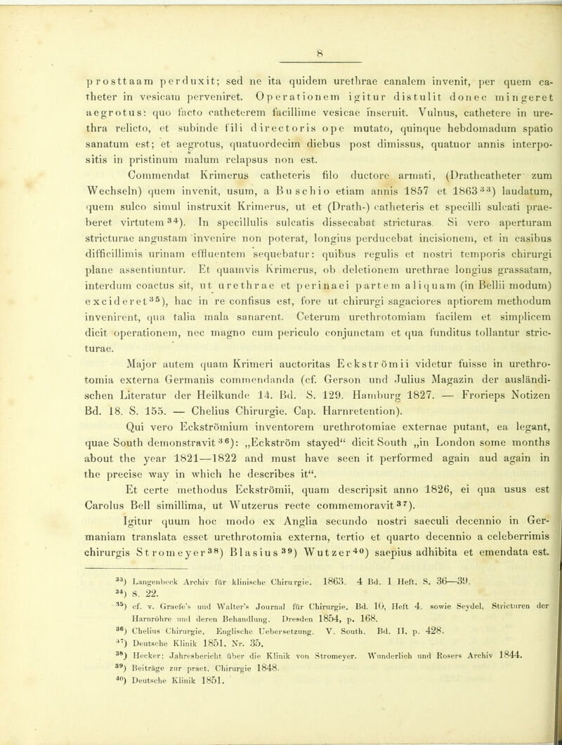 prosttaam perduxit; sed ne ita quidem urethrae canalem invenit, per quem ca- theter in vesicara perveniret. Operationem igitur distulit donec mingeret aegrotus: quo facto catheterem facillime vesicae inseruit. Vulnus, cathetere in ure- thra relicto, et subinde fili directoris ope mutato, quinque hebdomadum spatio sanatum est; et aegrotus, quatuordecim diebus post dimissus, quatuor annis interpo- sitis in pristinum malum relapsus non est. Commendat Kriraerus catheteris filo ductore armati, (Drathcatheter zura Wechseln) quem invenit, usura, a Buschio etiara annis 1857 et 1863^-^) laudatura, quera sulco simul instruxit Kriraerus, ut et (Drath-) catheteris et specilli suleati prae- beret virtutem ^*), In specillulis sulcatis dissecabat stricturas. Si vero aperturara stricturae angustam invenire non poterat, longius perducebat incisionera, et in casibus difficillimis urinam effluentem sequebatur: quibus regulis et nostri temporis chirurgi plane assentiuntur. Et quaravis Kriraerus, ob deletionera urethrae longius grassatara, interdura coactus sit, ut urethrae et perinaei partera aliquara (in Bellii raodura) excideret**^), hac in re confisus est, fore ut chirurgi sagaciores aptiorera raethodura invenirent, qua talia raala sanarent. Ceterum urethrotoraiara facilera et simplicera dicit operationera, nec magno cum periculo conjunctam et qua funditus tollantur stric- turae. Major autem quam Kriraeri auctoritas Eckstroraii videtur fuisse in urethro- toraia externa Germanis commendanda (cf. Gerson und Julius Magazin der auslandi- schen Literatur der Heilkunde 14. Bd. S. 129. Haniburg 1827. — Frorieps Notizen Bd. 18. S. 155. — Chelius Chirurgie. Cap. Harnretention). Qui vero Eckstroraiura inventoreni urethrotomiae externae putant, ea legant, quae South demonstravit ^®): „Eckstr6ra stayed dicit South „in London sorae raonths about the year 1821—1822 and raust have seen it perforraed again aud again in the precise way in which he describes it. Et certe raethodus Eckstromii, quam descripsit anno 1826, ei qua usus est Carolus Bell similliraa, ut Wutzerus recte coraraemoravit ^^). Igitur quum hoc modo ex Anglia secundo nostri saeculi decennio in Ger- maniara translata esset urethrotoraia externa, tertio et quarto decennio a celeberrirais chirurgis Stroraeyer*'^) Blasius^^) Wutzer^^') saepius adhibita et eraendata est. Langenbeck Arcliiv fur klinische Chirurgie. 1863. 4 Bd. 1 Heft. S. 36—3U. 34) S. 22. - •''*) cf. V. Graefe's und Walter's Journal fur Chirurgie. Bd. 10, Heft 4. sowie Seydel, Strictnren der Harnrijhre und deren Behandlung. Dresden 1854, p. 168. 3®) Chelius Chirurgie, }ing]ische Uebersetzung. V. South. Bd. II, p. 428. ■'^) Deutsche Klinik 1851. Nr. ,35. 38^ Hecker; Jahresbericlit iiber die Kllnik von Stromeyer. Wunderlich und Rosers Archiv 1844. 3^) Beitrage zur pract. Chirurgie 1848. ^O) Deutsche Klinik 1851.
