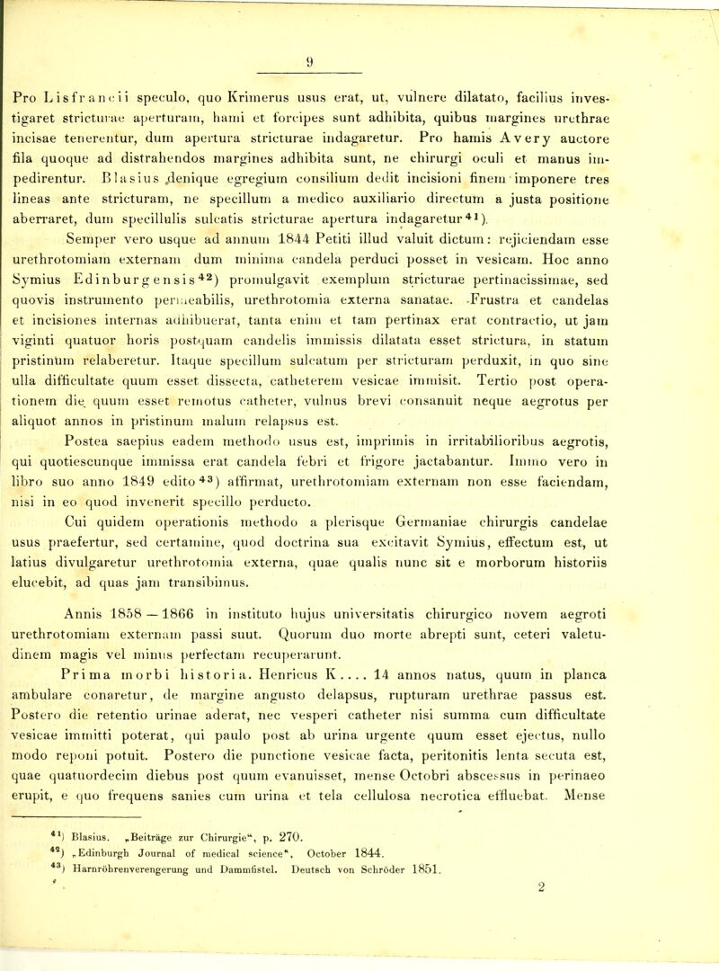 Pro Lisfran('ii speculo, quo Kriinerus usus erat, ut, vulnere dilatato, facillus inves- tigaret stricturae aperturaui, hanii et forcipes sunt adhibita, quibus Uiargines urethrae incisae tenerentur, dum apertura stricturae indagaretur. Pro hamis Avery auctore fila quoque ad distrahendos margines adhibita sunt, ne chirurgi oculi et manus im- pedirentur. B1 asius „denique egregium consilium dedit incisioni finem imponere tres lineas ante stricturam, ne specillum a medico auxiliario directum a justa positione aben-aret, dum specillulis sulcatis stricturae apertura indagaretur *J). Semper vero usque ad aimum 1844 Petiti illud valuit dictum: rejiciendam esse urethrotomiam externam dum minima candela perduci posset in vesicam. Hoc anno Symius Edinbur g en sis ^^) promulgavit exempluin stricturae pertinacissimae, sed quovis instrumento perKieabilis, urethrotomia externa sanatae. -Frustra et candelas et incisiones internas adiiibuerat, tanta enim et tam pertinax erat contractio, ut jam viginti quatuor horis postquam candelis immissis dilatata esset strictura, in statum pristinum relaberetur. Itaque specillum sulcatum per stricturam perduxit, in quo sine ulla difficultate quum esset dissecta, catheterem vesicae immisit. Tertio post opera- tionem die quum esset remotus catheter, vulnus brevi consanuit neque aegrotus per aliquot annos in pristinum malum relapsus est. Postea saepius eadem methodo usus est, imprimis in irritabilioribus aegrotis, qui quotiescunque immissa erat candela febri et frigore jactabantur. Immo vero in libro suo anno 1849 edito*^) affirmat, urethrotomiam externam non esse faciendam, nisi in eo quod invenerit specillo perducto. Cui quidem operationis methodo a plerisque Germaniae chirurgis candelae usus praefertur, sed certamine, quod doctrina sua excitavit ISymius, eiFectum est, ut latius divulgaretur urethrotomia externa, quae qualis nunc sit e morborum historiis elucebit, ad quas jam transibiinus. Annis 1858 —1866 in instituto hujus universitatis chirurgico novem aegroti urethrotomiam externam passi suut. Quorum duo morte abrepti sunt, ceteri valetu- dinem magis vel minus perfectam recuperarunt. Prima morbi historia. Henricus K.... 14 annos natus, quum in planca ambulare conaretur, de margine angusto delapsus, rupturam urethrae passus est. Postero die retentio urinae aderat, nec vesperi catheter nisi summa curn difficultate vesicae immitti poterat, qui paulo post ab urina urgente quum esset ejectus, nullo modo reponi potuit. Postero die punctione vesicae facta, peritonitis lenta secuta est, quae quatuordecim diebus post quum evanuisset, mense Octobri abscessus in perinaeo erupit, e quo frequens sanies cum urina et tela cellulosa necrotica effluebat. Mense ') Blasius. ^Beitrage zur Chirurgie, p. 270. ') „Edinburgh Journal of medical science'. October 1844. ') Harnrohrenverengerung und Dammfistel. Deutsch von Schroder 1851.
