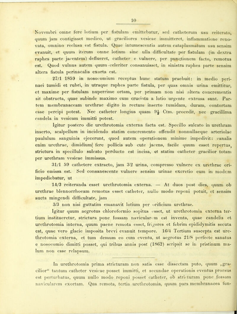 Noveinbri omne fere lotium per fistulam emittebatur, sed catheterum usu reiterato, quum jam contigisset medico, ut graciliores vesicae immitteret, infiaminatione reno- vata, oinnino reclusa est fistula. Quae intumescentia autera cataplasmatuin usu sensim evanuit, et quum iterum omne lotium sine ulla difficultate per fistulam (in dextra raphes parte jacentem) defiuerct, catheter e vulnere, per punctionem facto, remotus est. Quod vulnus autem quum-celeriter consanuisset, in sinistra raphes parte sensim altera fistula perinaealis exorta est. 27/1 1859 in nosocomium receptus hunc statum praebuit: in medio peri- naei tumidi et rubri, in utraque raphes parte fistula, per quas omiiis urina einittitur, et maxime per fistulam nuperrime ortam, per primam non nisi altera concrementis sit obstructa, quae subinde maximo cum cruciatu a lotio urgente extrusa sunt. Par- tern membranaceam urethrae digito in rectum inserto tumidam, duram, contortam esse percipi potest. Nec catheter longius quam 9^ Ctin. procedit, nec gracillima candela in vesicam immitti potest. Igitur postero die urethrotomia externa facta est. Specillo sulcato in urethram inserto, scalpellum in incidendo statim concremento offendit nonnullaeque arteriolae paululurn sanguinis ejecerunt, quod autem operationem ininime impedivit: canalis enim urethrae, dimidiuml fere poUicis sub cute jacens, facile quum esset repertus, strietura in specillulo sulcato perducto est incisa, et statim catheter gracilior totam per urethram vesicae imrnissus. 31/1 59 cathetere extracto, jam 3/2 urina, compresso vulnere ex urethrae ori- ficio emissa est. Sed consanescente vulnere sensim urinae excretio eum in modcm impediebatur, ut 14/2 reiteranda esset urethrotomia externa. — At duos post dies, quum ob urethrae blennorrhoearn reinotus esset catheter, nuUo modo reponi potuit, et sensim aucta mingendi difficultate, jam 3/3 non nisi guttatiin emanavit lotium per orificiuin urethrae. Igitur quum aegrotus chloroformio sopitus esset, ut urethrotomia externa ter- tium institueretur, strictura pone fossain naviculari m est inventa, quae candelis et urethrotoinia interna, quum paene remota esset, frigores et febrim epididymitis secuta est, quae vero glacie imposita brevi evanuit tempore. 16/4 Tertium suscepta est ure- throtomia externa, et tura deinuin eo cum eventu, ut aegrotus 21/8 perfecte sanatus e nosocomio dimitti posset, qui tribus annis post (1862) scripsit se in pristinum ma- lum non esse relapsum. In urethrotomia prima stricturam non satis esse dissectam puto, quum „gra- cilior tantum catheter vesicae posset immitti, et secundae operationis eventus prorsus est perturbatus, quum nuUo modo reponi posset catheter, ob stricturam pone fossam navicularem exortam. Qua remota, tertia urethrotornia, quum pars membranacea fun- I