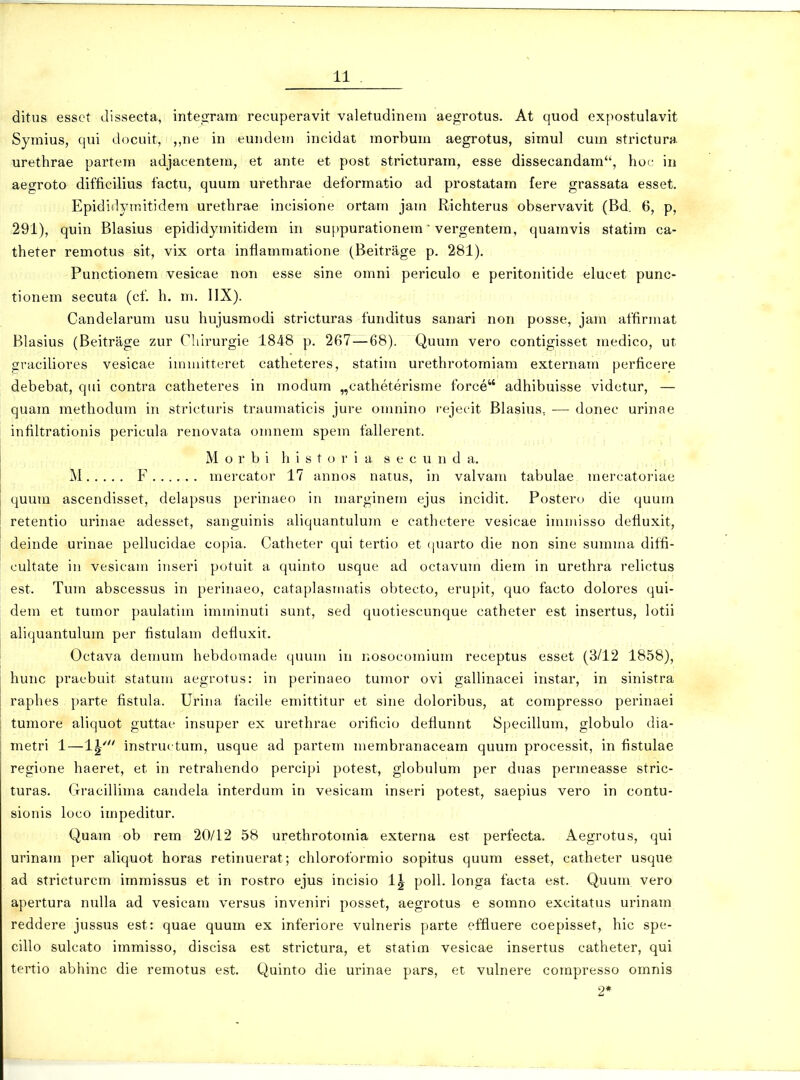 ditus essct Jissecta, integrara recuperavit valetudinera aegrotus. At quod expostulavit Syraius, qui docuit, ,,ne in eundeni incidat morbura aegrotus, siraul cura strictur». urethrae parteni adjacentein, et ante et post stricturara, esse dissecandara, hoc in aegroto difficilius factu, quura urethrae deforraatio ad prostatara fere grassata esset. Epididyniitidera urethrae incisione ortara jani Richterus observavit (Bd. 6, p, 291), quin Blasius epididyrnitidera in suppurationera' vergentera, quaravis statira ca- theter reraotus sit, vix orta infiaraniatione (Beitrage p. 281). Punctionem vesicae non esse sine omni periculo e peritonitide elucet punc- tionera secuta (cf. h. m. IIX). Candelarura usu hujusmodi stricturas funditus sanari non posse, jam affirmat Blasius (Beitrage zur Chlrurgie 1848 p. 267 — 68). Quura vero contigisset niedico, ut gvaciUores vesicae immitteret catheteres, statira urethrotoraiani externara perficere debebat, qiii contra catheteres in raodura „eatheterisrae force adhibuisse videtur, — quara methodura in stricturis traumaticis jure oninino rejecit Blasius, — donec urinae infiltrationis pericula renovata omnera spem fallerent. M o r b i h i s t o r i a s e c u n d a. M F mercator 17 annos natus, in valvam tabulae mercatoriae quura ascendisset, delapsus perinaeo in marginem ejus incidit. Postero die quura retentio urinae adesset, sanguinis aliquantulura e cathetere vesicae immisso defluxit, deinde urinae pellucidae copia. Catheter qui tertio et (juarto die non sine surama diffi- cultate in vesicam inseri potuit a quinto usque ad octavura diera in urethra relictus est. Tura abscessus in perinaeo, cataplasmatis obtecto, erupit, quo facto dolores qui- dem et turaor paulatim imminuti sunt, sed quotiescunque catheter est insertus, lotii aliquantulura per fistulam defiuxit. Octava demum hebdomade quum in nosocoraium receptus esset (3/12 1858), hunc praebuit statum aegrotus: in perinaeo tumor ovi gallinacei instar, in sinistra raphes parte fistula. Urina facile emittitur et sine doloribus, at compresso perinaei turaore aliquot guttae insuper ex urethrae orificio deflunnt Specillura, globulo dia- metri 1—Ig' instruc tum, usque ad partera merabranaceara quura processit, in fistulae regione haeret, et in retrahendo percipi potest, globulum per duas perraeasse stric- turas. (.Tracilliraa candela interdura in vesicam inseri potest, saepius vero in contu- sionis loco impeditur. Quam ob rera 20/12 58 urethrotoraia externa est perfecta. Aegrotus, qui urinani per aliquot horas retinuerat; cliloroforraio sopitus quum esset, catheter usque ad stricturcra iinraissus et in rostro ejus incisio l^ poU. longa facta est. Quuni vero apertura nuUa ad vesicain versus inveniri posset, aegrotus e somno excitatus urinam reddere jussus est: quae quum ex inferiore vulneris parte effluere coepisset, hic spe- cillo sulcato iinraisso, discisa est strictura, et statim vesicae insertus catheter, qui tertio abhinc die remotus est. Quinto die urinae pars, et vulnere compresso omnis