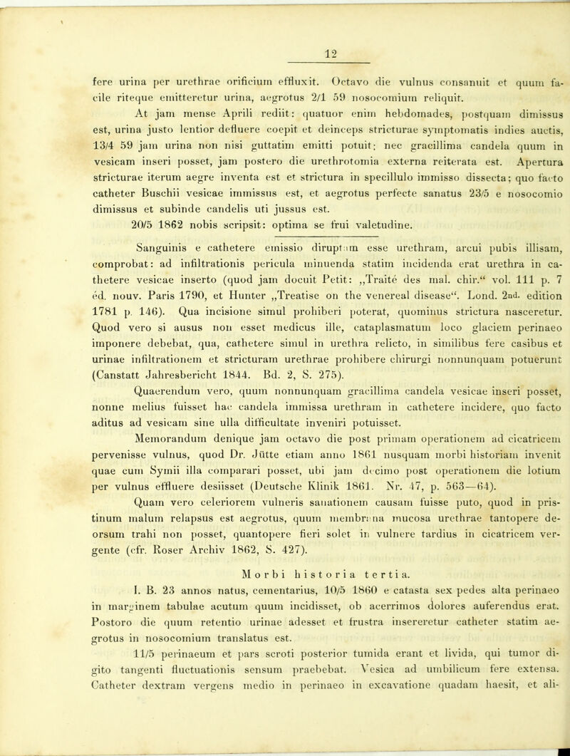fere urina per urethrae orificium effluxit. Octavo die vulnus consanuit et quuiu fa- cile riteque eniitteretur urina, aegrotus 2/1 59 nosocoinium reliquit. At jam raense Aprili rediit: quatuor enim hebdomades, postquain dimissus est, urina justo lentior defluere coepit et deinceps stricturae symptomatis indies auctis, 13/4 59 jam urina non nisi guttatim emitti potuit; nec gracillima candela quum in vesicam inseri posset, jam postero die urethrotomia externa reiterata est. Apertura stricturae iterum aegre inventa est et strictura in specillulo immisso dissecta; quo facto catheter Buschii vesicae immissus est, et aegrotus perfecte sanatus 23/5 e nosocomio dimissus et subinde candelis uti jussus est. 20/5 1862 nobis scripsit: optima se frui valetudine. Sanguinis e cathetere emissio dirupt:im esse urethram, arcui pubis illisam, comprobat: ad infiltrationis pericula minuenda statim incidenda erat urethra in ca- thetere vesicae inserto (quod jam docuit Petit: ,,Traite des mal, chir. vol. 111 p. 7 ed. nouv. Paris 1790, et Hunter „Treatise on the venereal disease. Lond. 2nd. edition 1781 p. 146). Qua incisione simul prohiberi poterat, quominus strictura nasceretur. Quod vero si ausus non esset medicus ille, cataplasmatum loco glaciem perinaeo imponere debebat, qua, cathetere simul in urethra relicto, in similibus fere casibus et urinae infiltrationem et stricturam urethrae prohibere chirurgi nonnunquam potuerunt (Canstatt Jahresbericht 1844. Bd. 2, S. 275). Quaerendum vero, quura nonnunquam gracillima candela vesicae inseri posset, nonne melius fuisset hac candela immissa urethram in cathetere incidere, quo facto aditus ad vesicam sine uUa difficultate inveniri potuisset. Memorandum denique jam octavo die post primam operationem ad cicatricem pervenisse vulnus, quod Dr. Jiitte etiam anno 1861 nusquara morbi historiam invenit quae cum Symii illa comparari posset, ubi jam dccimo post operationem die lotium per vulnus effluere desiisset (Deutsche Klinik 1861. Nr. 47, p. 563—64). Quam vero celeriorem vulneris saiiationem causam fuisse puto, quod in pris- tinum malum relapsus est aegrotus, quum membri:na mucosa urethrae tantopere de- orsum trahi non posset, quantopere fieri solet in vulnere tardius in cicatricem ver- gente (cfr. Roser Archiv 1862, S. 427). Morbi historia tertia. I. B. 23 annos natus, cementarius, 10/5 1860 e catasta sex pedes alta perinaeo in mar;.'inem tabulae acutum quum incidisset, ob acerrimos dolores auferendus erat. Postoro die quura retentio urinae adesset et trustra insereretur catheter statim ae- grotus in nosocoraium translatus est. 11/5 perinaeum et pars scroti posterior turaida erant et livida, qui turaor di- gito tangenti fluctuationis sensura praebebat. Vesica ad unibilicura fere extensa. Catheter dextrara vergens raedio in perinaeo in excavatione quadara haesit, et ali-