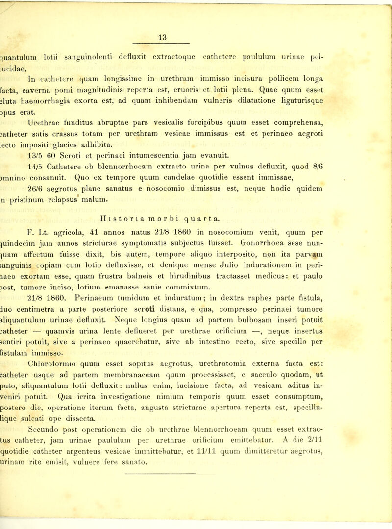 quantulum lotii sanguinolenti defluxit extractoque cathetere paululum urinae pel- lucidae. In cathetere quam longissime in urethram immisso incisura pollicem longa facta, caverna pomi magnitudinis reperta est, cruoris et lotii plena. Quae quum esset eluta haemorrhagia exorta est, ad quam inhibendam vulneris dilatatione ligaturisque opus erat. Urethrae funditus abruptae pars vesicalis forcipibus quum esset coraprehensa, :atheter satis crassus totam per urethram vesicae immissus est et perinaeo aegroti lecto impositi glacies adhibita. 13/5 60 Scroti et perinaei intumescentia jam evanuit. 14/5 Cathetere ob blennorrhoeam extracto urina per vulnus defluxit, quod 8/6 Dmnino consanuit. Quo ex tempore quum candelae quotidie essent immissae, 26/6 aegrotus plane sanatus e nosocomio diraissus est, neque hodie quidem n pristinum relapsus malum. Historiamorbi quarta. F. Lt. agricola, 41 annos natus 21/8 1860 in nosocomium venit, quum per ][uindecim jam annos stricturae symptomatis subjectus fuisset. Gonorrhoea sese nun- :juam aifectum fuisse dixit, bis autem, tempore aliquo interposito, non ita parvara sanguinis copiam cum lotio defluxisse, et denique mense Julio indurationem in peri- naeo exortara esse, quara frustra balneis et hirudinibus tractasset raedicus: et paulo 3ost, turaore inciso, lotiuui emanasse sanie commixtum. 21/8 1860. Perinaeura tumidura et induratura; in dextra raphes parte fistula, duo centiraetra a parte posteriore scroti distans, e qua, corapresso perinaei turaore aliquantulura urinae defluxit. Neque longius quani ad partem bulbosam inseri potuit satheter — quamvis urina lente deflueret per urethrae orificium —, neque insertus sentiri potuit, sive a perinaeo quaerebatur, sive ab intestino recto, sive specillo per fistulara iuimisso. Chloroforniio quum esset sopitus aegrotus, urethrotomia externa facta est: catheter usque ad partem membranaceam quum processisset, e sacculo quodara, ut puto, aliquantulura lotii defluxit: nullus enim, iucisione facta, ad vesicara aditus in- veniri potuit. Qua irrita investigatione nimiura temporis quum esset consuraptum, postero die, operatione iterum facta, angusta stricturae apertura reperta est, specillu- lique sulcati ope dissecta. Secundo post operationem die ob urethrae blennorrhoeam quum esset extrac- tus catheter, jam urinae paululum per urethrae orificium eraittebatur. A die 2/11 quotidie catheter argenteus vesicae imraittebatur, et 11/11 quum dimitteretur aegrotus, urinam rite emisit, vulnere fere sanato.