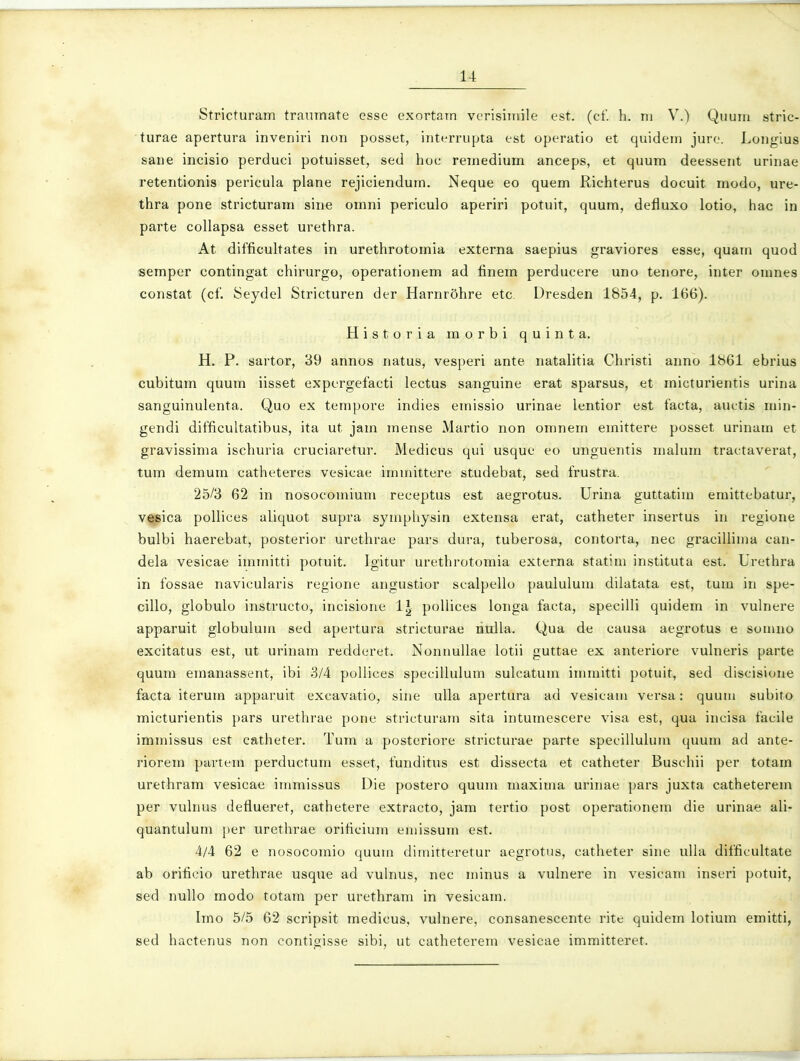 Stricturam tranmate esse exortam vcrisiinile est. (cf. h. ni V.) Quum stric- turae apertura inveniri non posset, interrupta est operatio et quidem jure. Longius sane incisio perduci potuisset, sed hoc remedium anceps, et quum deessent urinae retentionis pericula plane rejiciendum. Neque eo quem Richterus docuit modo, ure- thra pone stricturam sine omni periculo aperiri potuit, quum, defluxo lotio, hac in parte collapsa esset urethra. At difficultates in urethrotomia externa saepius graviores esse, quam quod semper contingat chirurgo, operationem ad finem perducere uno tenore, inter omnes constat (cf. Seydel Stricturen der Harnrohre etc Dresden 1854, p. 166). Historia morbi quinta. H. P. sartor, 39 annos natus, vesperi ante natalitia Christi anno lb61 ebrius cubitum quum iisset expergefacti lectus sanguine erat sparsus, et micturientis urina sanguinulenta. Quo ex tempore indies emissio urinae lentior est facta, auctis min- gendi difficultatibus, ita ut jam mense Martio non omnem emittere posset urinam et gravissima ischuria cruciaretur. Medicus qui usque eo unguentis malum tractaverat, tum demum catheteres vesicae immittere studebat, sed frustra. 25/3 62 in nosocomium receptus est aegrotus. Urina guttatim emittebatur, vfpica pollices aliquot supra symphysin extensa erat, catheter insertus in regione bulbi haerebat, posterior urethrae pars dura, tuberosa, contorta, nec gracillinia can- dela vesicae immitti potuit. Igitur urethrotomia externa statim instituta est. Urethra in fossae navicularis regione angustior scalpello paululum dilatata est, tum in spe- cillo, globulo instructo, incisione l^ poUices longa facta, specilli quidem in vulnere apparuit globulum sed apertura stricturae riulla. Qua de causa aegrotus e somno excitatus est, ut urinam redderet. Nonnullae lotii guttae ex anteriore vulneris parte quum emanassent, ibi 3/4 pollices specillulum sulcatum immitti potuit, sed discisione facta iterum apparuit excavatio, sine ulla apertura ad vesicani versa: quuni subito micturientis pars urethrae pone stricturam sita intumescere visa est, qua incisa facile immissus est catheter. Tum a posteriore stricturae parte specillulum quum ad ante- riorem partem perductum esset, funditus est dissecta et catheter Buschii per totam urethram vesicae immissus Die postero quum maxima urinae pars juxta catheterem per vulnus deflueret, cathetere extracto, jam tertio post operationem die urinae ali- quantulum per urethrae orificium eniissum est. 4/4 62 e nosocomio quuui diinitteretur aegrotus, catheter sine ulla difficultate ab orifieio urethrae usque ad vulnus, nec minus a vulnere in vesicain inseri potuit, sed nuUo modo totam per urethram in vesicam. Imo 5/5 62 scripsit medicus, vulnere, consanescente rite quidem lotium emitti, sed hactenus non contigisse sibi, ut catheterem vesicae immitteret.