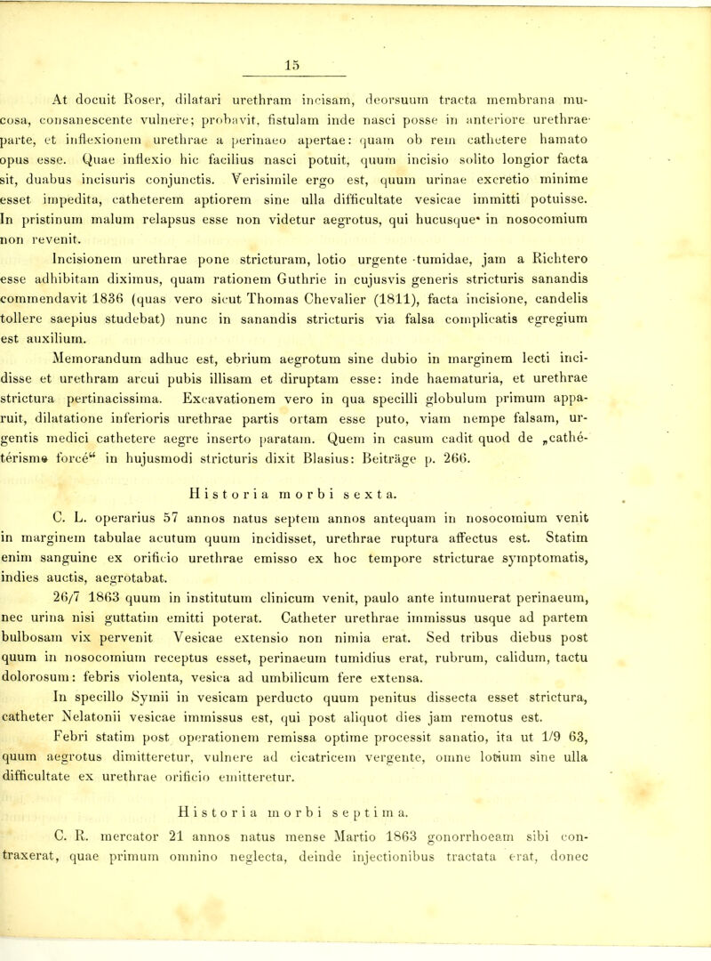 At docuit Roser, dilatari urethram incisam, deorsuurn tracta membraua mu- cosa, coDsanescente vulnere; probavit, fistulam inde nasci posse in anteriore urethrac' parte, et inflexionem urethrae a perinaeo apertae: quam ob rem cathetere hamato opus esse. Quae intlexio hic facilius nasci potuit, quum incisio solito longior facta sit, duabus incisuris conjunctis. Yerisimile ergo est, quum urinae excretio minime esset impedita, catheterem aptiorem sine ulla difficultate vesicae immitti potuisse. In pristinum malum relapsus esse non videtur aegrotus, qui hucusque* in nosocomiura non revenit. Incisionem urethrae pone stricturam, lotio urgente tumidae, jam a Richtero esse adhibitam diximus, quam rationem Guthrie in cujusvis generis stricturis sanandis commendavit 1836 (quas vero sicut Thomas Chevalier (1811), facta incisione, candelis tollere saepius studebat) nunc in sanandis stricturis via falsa complicatis egregium est auxilium. Memorandum adhuc est, ebrium aegrotum sine dubio in marginem lecti inci- disse et urethram arcui pubis illisam et diruptam esse: inde haematuria, et urethrae strictura pertinacissima. Excavationem vero in qua specilli globulum primum appa- ruit, dilatatione inferioris urethrae partis ortam esse puto, viam nerape falsam, ur- gentis medici cathetere aegre inserto paratam. Quem in casum cadit quod de „cathe- terism» force in hujusmodi stricturis dixit Blasius: Beitrage p. 266. Historia morbi sexta. C. L. operarius 57 annos natus septem annos antequam in nosocomium venit in marginem tabulae acutum quum incidisset, urethrae ruptura affectus est. Statira enim sanguine ex orificio urethrae emisso ex hoc tempore stricturae symptomatis, indies auctis, aegrotabat. 26/7 1863 quum in institutum clinicum venit, paulo ante intumuerat perinaeura, nec urina nisi guttatim emitti poterat. Catheter urethrae immissus usque ad partera bulbosam vix pervenit Vesicae extensio non nimia erat. Sed tribus diebus post quum in nosocomium receptus esset, perinaeum tumidius erat, rubrum, calidum, tactu dolorosum: febris violenta, vesica ad umbilicum fere extensa. In specillo Symii in vesicam perducto quum penitus dissecta esset strictura, catheter Nelatonii vesicae immissus est, qui post aliquot dies jam remotus est. Febri statim post operationern remissa optime processit sanatio, ita ut 1/9 63, quum aegrotus dimitteretur, vulnere ad cicatricem vergente, omne lotaum sine ulla difticultate ex urethrae orificio emitteretur. Historia morbi septima. C. R. raercator 21 annos natus mense Martio 1863 gonorrhoeam sibi con- traxerat, quae primum omnino neglecta, deinde injectionibus tractata erat, donec