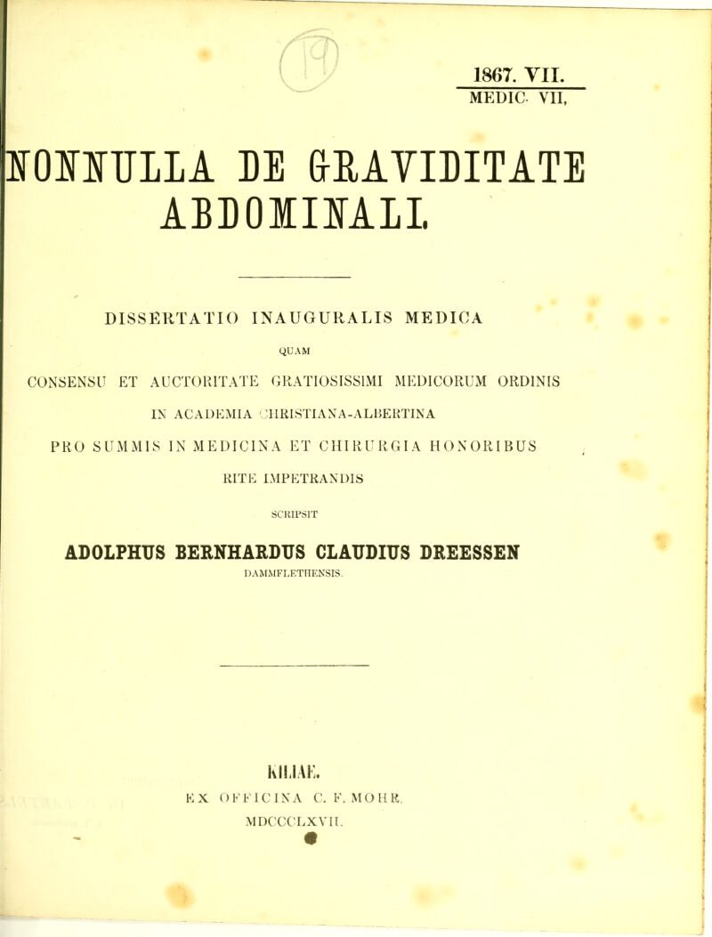 1867. YII. MEDIC VII, lOIITILLA M &EATIDITATE ABDOIIIALL DISSERTATIO INAUGURALIS MEDICA QUAM CONSENSIT ET AUCTORITATE GRATIOSISSIMI MEDICORUM ORDINIS IN ACADEMIA JIIRISTIAXA-ALBERTINA PRO SUMMIS IN MEDICINA ET CHIRURGIA HONORIBUS . RiTE impp:trandis SCRIPSIT ADOLPHUS BERNHARDUS CLAUDIUS DREESSEN DAMMFLETHENSIS. KIIJAK. EX OFFICINA C. F. MOHR. MDCCCLXVII.