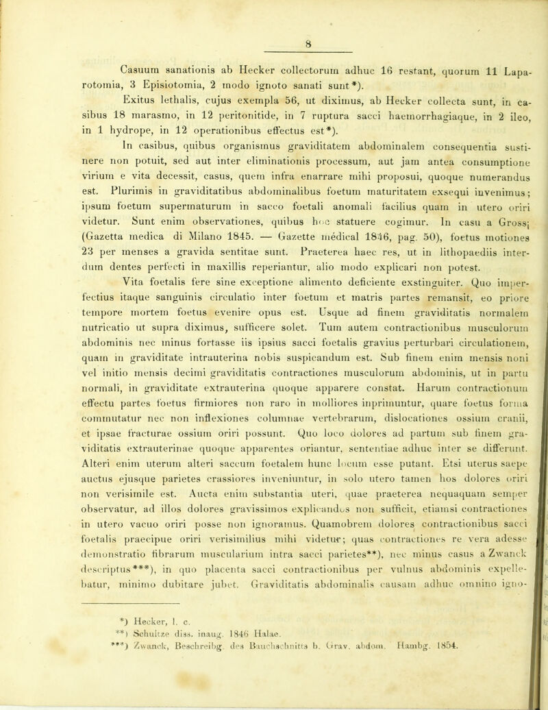 Casuurn sanationis ab Hecker collectorum adhuc 16 restant, quorum 11 Lapa- rotomia, 3 Episiotomia, 2 modo ignoto sanati sunt*). Exitus lethalis, cujus exempla 56, ut diximus, ab Hecker collecta sunt, in ca- sibus 18 marasmo, in 12 peritonitide, in 7 ruptura sacci haemorrhagiaque, in 2 ileo, in 1 hydrope, in 12 operationibus effectus est*). In casibus, quibus organismus graviditatem abdominalem consequentia susti- nere non potuit, sed aut inter eliminationis processum, aut jam antea consumptione virium e vita decessit, casus, quem infra enarrare rnihi proposui, quoque numerandus est. Plurimis in graviditatibus abdominalibus foeturn maturitatem exsequi invenimus; ipsum foetum supermaturum in sacco foetali anomali facilius quam in utero oriri videtur. Sunt enim observationes, quibus hi c statuere cogimur, In casu a Grossj (Gazetta medica di Milano 1845. — Gazette medical 1846, pag. 50), foetus motiones 23 per menses a gravida sentitae sunt. Praeterea haec res, ut in lithopaediis inter- dum dentes perfucti in maxillis reperiantur, alio modo explicari non potest. Vita foetalis fere sine exeeptione alimento deficiente exstinguiter. Quo inij^er- fectius itaque sanguinis circulatio inter foetum et matris partes remansit, eo priore tempore rnortern foetus evenire opus est. Usque ad finem graviditatis normalem nutricatio ut supra diximus, sufficere solet. Tum autem contractionibus musculorum abdominis nec minus fortasse iis ipsius sacci foetalis gravius pertui'bai'i circulationein, quam in graviditate intrauterina nobis suspicandum est. iSuh finein enim mensis noni vel initio merisis decimi graviditatis contractiones rnusculoruin abdominis, ut in partu normali, in graviditate extrauterina quoque apparere constat. Harurn contractionum effectu partes foetus firmiores non raro in molliores inprimuntur, quare foetus fonua comrnutatur nec non inffexiones columnae vertebrarum, dislocationes ossium craiiii, et ipsae fracturae ossium oriri possunt. Quo loco dolores ad partum sub finem gra- viditatis extrauterinae quoque apparentes oriantur, sententiae adhuc inter se differuut. Alteri enim uterum alteri saccum foetalem hunc h)cum esse putant. Etsi uterus saepe auctus ejusque parietes crassiores inveniuntur, in solo utero tarnen hos dolores ovivi non verisirnile est. Aucta eniin substantia uteri, quae praeterea nequaquam semper observatur, ad illos dolores gravissimos explieandos non sufficit, etiainsi contractiones in utero vacuo oriri posse non ignoramus, Quamobrem dolores contractionibus sacci foetalis praeeipue oriri verisimilius mihi videtin; quas rontractiones re vera adesse demonstratio fibrarurn muscularium intra sacci parietes**), nec minus casus a Zwanck descriptus ***), in quo placenta sacci contractionibus per vuhius abdominis expelle- batur, rninimo dubitare jubet. Graviditatis abdominalis causam adhuc omnino igno- *) Hecker, I. c. **) Schulcze dias. inaug. 1846 Halae. *•*) Zwanok, Beschreibg. de3 Bauchschnitts h. Orav. abdatn. Flambg. 1854.