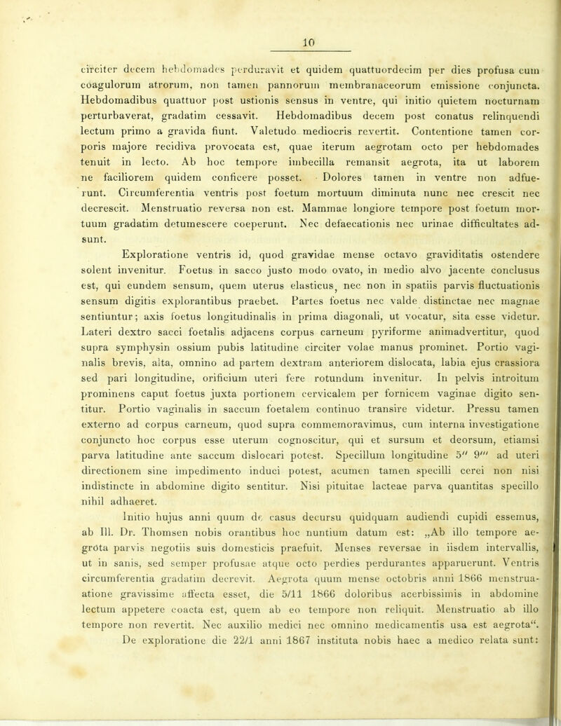 circiter dtcem hebdoinadcs perduravit et quidem quattuordecim per dies profusa cum coagulorum atrorum, non tameii pannorum membranaceorum emissione conjuncta. Hebdomadibus quattuor post ustionis sensus in ventre, qui initio quietem nocturnam perturbaverat, gradatim cessavit. Hebdomadibus decem post conatus relinquendi lectum primo a gravida fiunt. Valetudo mediocris revertit. Contentione tamen cor- poris majore recidiva provocata est, quae iterum aegrotam octo per hebdomades tenuit in lecto, Ab hoc tempore imbecilla remansit aegrota, ita ut laborem ne faciliorem quidem conficere posset. Dolores tamen in ventre non adfue- runt. Circumferentia ventris post foetum mortuum diminuta nunc nec crescit nec decrescit. Menstruatio reversa non est. Mammae longiore tempore post foetum mor- tuum gradatim detumescere coeperunt. Nec defaecationis nec urinae difficultates ad- sunt. Exploratione ventris id, quod gravidae mense octavo graviditatis ostendere solent invenitur. Foetus in sacco justo modo ovato, in medio alvo jacente conclusus est, qui eundem sensura, quem uterus elasticus^ nec non in spatiis parvis fluctuationis sensum digitis explorantibus praebet. Partes foetus nec valde distinctae nec magnae sentiuntur; axis foetus longitudinalis in prima diagonali, ut vocatur, sita esse videtur. Lateri dextro sacci foetalis adjacens corpus carneum pyriforme animadvertitur, quod supra symphysin ossium pubis latitudine circiter volae manus prorainet. Portio vagi- nalis brevis, alta, omnino ad partem dextram anteriorem dislocata, labia ejus crassiora sed pari longitudine, orifieium uteri fere rotundum invenitur. In pelvis introitum prominens caput foetus juxta portionem cervicalem per fornicem vaginae digito sen- titur. Portio vaginalis in saccum foetalera continuo transire videtur. Pressu tamen externo ad corpus carneum, quod supra commemoravimus, cum interna investigatione conjuncto hoc corpus esse uterum cognoscitur, qui et sursum et deorsum, etiamsi parva latitudine ante saccum dislocari potest. Specillura longitudine h 9' ad uteri directionem sine impedimento induci potest, acumen tamen specilli cerei non nisi indistincte in abdoraine digito sentitur. Nisi pituitae lacteae parva quantitas specillo nihil adhaeret. Initio hujus anni quum de casus decursu quidquam audiendi cupidi essemus, ab 111. Dr. Thomsen nobis orantibus hoc nuntium datura est: „Ab illo tempore ae- grota parvis negotiis suis doraesticis praefuit. Menses reversae in iisdem intervallis, ut in sanis, sed sempei- profusae atque octo perdies perdurantes apparuerunt. Ventris circumferentia gradatira decrevit. Aegrota quuin mense octobris anni 1866 menstrua- atione gravissirae atfecta esset, die 5/11 1866 doloribus acerbissimis in abdomine lectum appetere coacta est, quem ab eo teinpore non reliquit. Menstruatio ab illo tempore non revertit. Nec auxilio medici nec omnino medicamentis usa est aegrota. De exploratione die 22/1 anni 1867 instituta nobis haec a medico relata sunt: