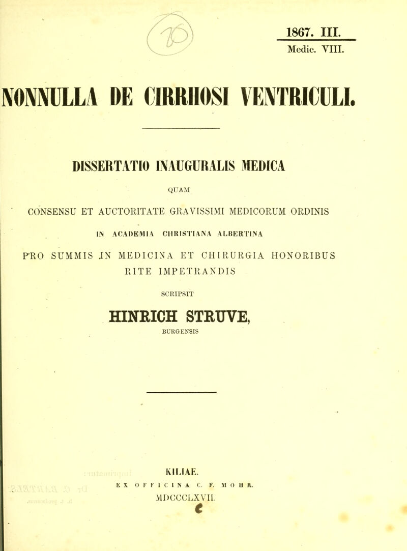 Medic. YIII. IVOIVMLLA DE CIRRHOSI VEmiCüLI. DISSERTATIO I^AUGURALIS MEDICA QUAM CONSENSU ET AÜCTORITATE GRAVISSIMI MEDICORUM ORDINIS IIN ACAOEMIA CHRISTI ANA ALBERTINA PRO SUMMIS JN MEDICINA ET CHIRÜRGIA HONORIBÜS RITE IMPETRANDIS SCRIPSIT HINRICH STRUVE, BURGENSIS RIIJAE. EX O F F I C I N A C. F. MOHR. MDCCCLXVIL