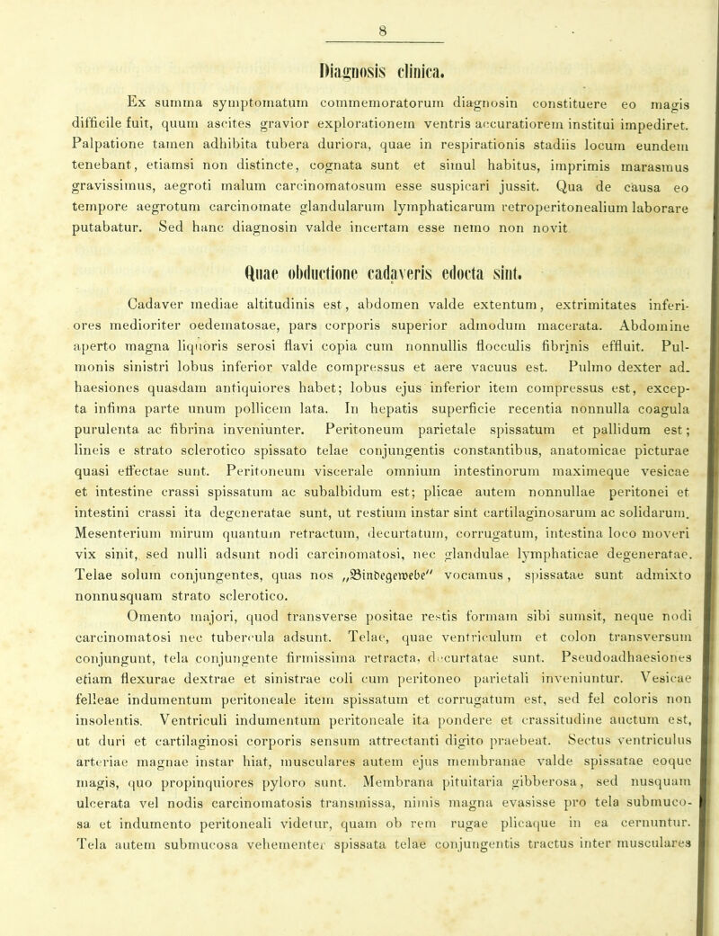 Diaposis clinica. Ex summa symptomatum commemoratorum diagnosin constituere eo magis difficile fuit, quum ascites gravior explorationem ventris accuratiorem institui impediret. Palpatione tarnen adhibita tubera duriora, quae in respirationis stadiis locum eundem tenebant, etiamsi non distincte, cognata sunt et simul habitus, imprimis marasmus gravissimus, aegroti malum carcinomatosum esse suspicari jussit. Qua de causa eo tempore aegrotum carcinomate glandularum lymphaticarum retroperitonealium laborare putabatur. Sed hanc diagnosin valde incertam esse nemo non novit ftnae olxliictione cadaveris edocta siiit. Cadaver mediae altitudinis est, abdomen valde extentum, extrimitates inferi- ores medioriter oedematosae, pars corporis superior admodum macerata. Abdomine aperto magna liquoris serosi flavi copia cum nonnullis flocculis fibrinis effluit. Pul- monis sinistri lobus inferior valde compressus et aere vacuus est. Pulmo dexter ad. haesiones quasdam antiquiores habet; lobus ejus inferior item compressus est, excep- ta infima parte unum pollicem lata. In hepatis superficie recentia nonnulla coagula purulenta ac fibrina inveniunter. Peritoneum parietale spissatum et pallidum est; lineis e Strato sclerotico spissato telae conjungentis constantibus, anatomicae picturae quasi elfectae sunt. Peritoneum viscerale omnium intestinorum maximeque vesicae et intestine crassi spissatum ac subalbidum est; plicae autem nonnullae peritonei et intestini crassi ita degeneratae sunt, ut restium instar sint cartilaginosarum ac solidarum. Mesenterium mirum quantum retractum, decurtatum, corrugatum, intestina loco moveri vix sinit, sed nulli adsunt nodi carcinomatosi, nec glandulae lymphaticae degeneratae. Telae solum conjungentes, quas nos ,,93in&egen)ebe vocamus, si)issatae sunt admixto nonnusquam strato sclerotico. Omento majori, quod transverse positae restis formam sibi sumsit, neque nodi carcinomatosi nec tubercula adsunt. Telae, quae ventriculum et colon transversum conjungunt, tela conjungente firmissima retracta, dccurtatae sunt. Pseudoadhaesiones etiam flexurae dextrae et sinistrae coli cum peritoneo parietali inveniuntur. Vesicae felleae indumentum peritoneale item spissatum et corrugatum est, sed fei coloris non insolentis. Ventriculi indumentum peritoneale ita pondere et crassitudine auctum est, ut duri et cartilaginosi corporis sensum attrectanti digito praebeat. Sectus ventriculns arteriae magnae instar hiat, musculares autem ejus membranae valde spissatae eoque magis, quo propinquiores pyloro sunt. Membrana pituitaria gibberosa, sed nusquam ulcerata vel nodis carcinomatosis transmissa, nimis magna evasisse pro tela submuco- sa et indumento peritoneali videtur, quam ob rem rugae plicaque in ea cernuntur. Tela autem submucosa vehementer spissata telae conjungentis tractus inter musculares