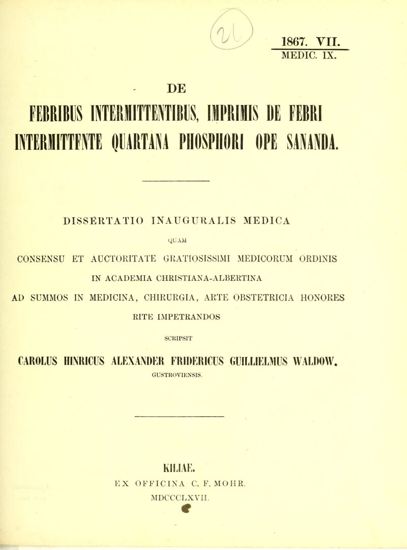 mi\m mm\mnm\ \imm m mm ITERIIITTFIE DMRTAM PHOSPHORI OPE SMAIA. 1867. YII. MEDIC. IX. DISSERTATIO INAUGURALIS MEDICA CONSENSU ET AUCTORITATE GKATIOSISSIMI MEDICORUM ORDINIS IN ACADEMIA CHRISTIANA-ALBERTINA AD SUMMOS IN MEDICINA, CHIRURGIA, ARTE OBSTETRICIA HONORES RITE IMPETRANDOS SCRIPSIT CAROLUS HINRICUS ALEXANDER FRIDERICUS GUILLIELMUS WALDOW. GUSTROVIENSIS. KILIAE. EX OFEICINA C. F. MOHR. MDCCCLXVIi.