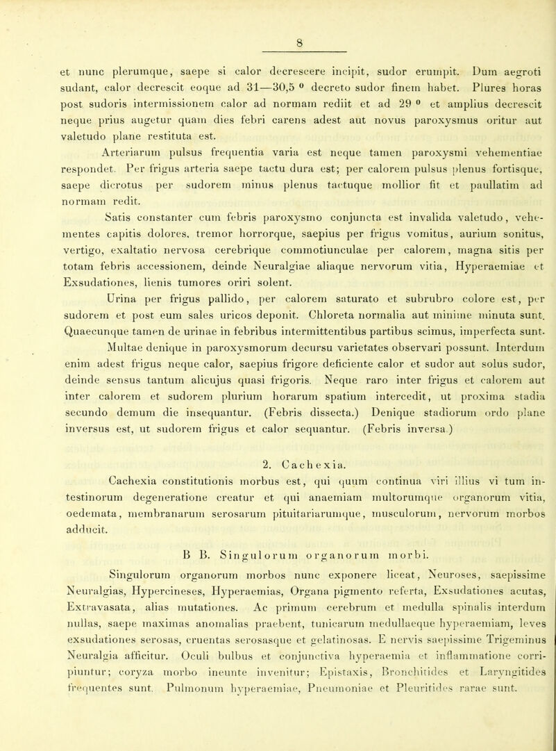 et nunc plerumque, saepe si calor decrescere incipit, sudor erumpit. Dum aegroti sudant, calor decrescit eoque ad 31—30,5 ^ decreto sudor finem habet. Plures horas post sudoris intermissionem calor ad normam rediit et ad 29  et amplius decrescit neque prius augetur quam dies febri carens adest aut novus paroxysmus oritur aut valetudo plarie restituta est. Arteriarum pulsus frequentia varia est neque tamen paroxysmi vehementiae respondet. Per frigus arteria saepe tactu dura est; per calorem pulsus ulenus fortisque, saepe dicrotus per sudorem minus plenus tactuque moUior fit et paullatim ad normam redit. Satis constanter cum febris paroxysmo conjuncta est invalida valetudo, vehe- mentes capitis dolores, tremor horrorque, saepius per frigus vomitus, aurium sonitus, vertigo, exaltatio nervosa cerebrique commotiunculae per calorem, magna sitis per totam febris accessionem, deinde Neuralgiae aliaque nervorum vitia, Hyperaemiae c-t Exsudationes, lienis tumores oriri solent. Urina per frigus pallido, per calorem saturato et subrubro colore est, pcr sudorem et post eum sales uricos deponit. Chloreta normalia aut minime minuta sunt. Quaecunque tamen de urinae in febribus intermittentibus partibus scimus, imperfecta sunt. Multae denique in paroxysmorum decursu varietates observari possunt. Interduin enim adest frigus neque calor, saepius frigore deticiente calor et sudor aut solus sudor, deinde sensus tantum alicujus quasi frigoris. Neque raro inter frigus et calorem aut inter calorem et sudorem plurium horarum spatium intercedit, ut proxima stadia secundo demum die insequantur. (Febris dissecta.) Denique stadiorum ordo plane inversus est, ut sudorem frigus et calor sequantur. (Febris inversa.) 2. Cachexia. Cachexia constitutionis morbus est, qui quum continua viri illius vi tum in- testinorum degeneratione creatur et qui anaemiam multoruinqiie Drganorum vitia, oedemata, membranarum serosarum pituitariarumque, musculorum, nervorum morbos adducit. B B. Singulorum organorum morbi. Singulorum organorum morbos nunc exponere liceat, Neuroses, saepissime Neuralgias, Hypercineses, Hyperaemias, Organa pigmento referta, Exsudationes acutas, Exti-avasata, alias mutationes. Ac primum cerebruni et medulla spinalis interdum nuUas, saepe maximas anomalias praebent, tunicarum inedullaeque hyperaemiam, leves exsudationes serosas, cruentas serosasque et gelatinosas. E nervis saepissime Trigeminus Neuralgia afficitur. Oculi bulbus et conjunctiva hyperaemia et inflammatione corri- piuntur; coryza morbo ineunte invenitur; Epistaxis, Bronchitides et Laryngitides frequentes sunt. Puhnonum hyperaemiae, Pneuraoniae et Pleuritides rarae sunt.