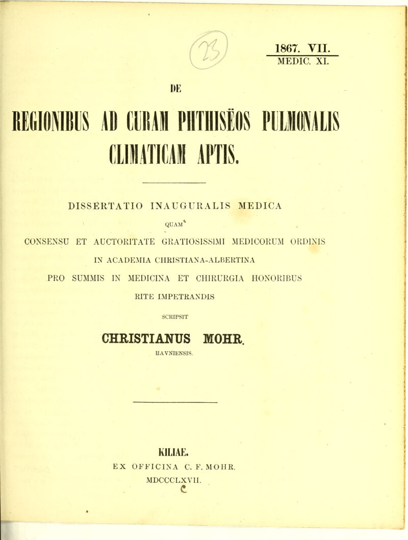 1867. YII. MEDIC. XI. DE CliraCAM APTIS. DISSERTATIO INAUGURALIS MEDICA QUAM* , CONSENSU ET AUCTORITATE GRATI0S1S81MI MEDICORUM ORDINIS IN ACADEMIA CHRLSTIANA-ALBERTINA PRO SUMMIS IN MEDICINA ET CHIRURGIA H0N0RIBU8 RITE IMPETRANDIS SCRIPSIT CHRISTIANUS MOHR. , HAVNIENSIS. KILIAE. EX OFFICINA C. F. MOHR. MDCCCLXVII.