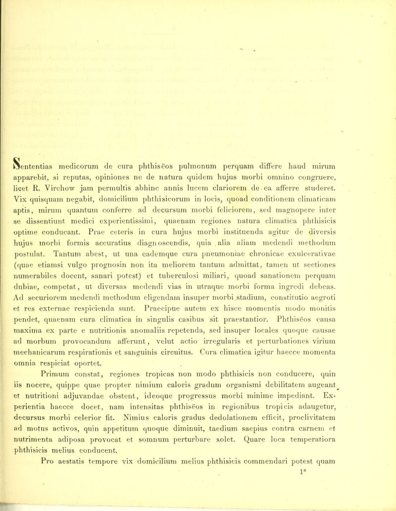 Seiitentias inedicorum de cura phthiseos pulmonum perquam differe haud mirum apparebit, si reputas, opiniones ne de natura quidem hujus morbi omnino congruere, licet R. Virchow jam permultis abhinc annis hicem clariorem de ea afferre studeret. Vix quisquam negabit, domicilium phthisicorum in locis, quoad conditionem climaticam aptis, mirum quantum conferre ad decursum morbi feliciorem, sed raagnopere inter se dissentiunt medici experientissimi, quaenam regiones natura climatica phthisicis optime conducant. Prae ceteris in cura hujus morbi instituenda agitur de diversis hujus morbi formis accuratius diagn oscendis, quia ,alia aliam medendi rnethodum postulat. Tantum abest, ut una eademque cura pneumoniae chronicae exulcerativae (quae etiamsi vulgo prognosin non ita meHorem tantuin adraittat, tamen ut sectiones numerabiles docent, sanari potest) et tuberculosi mihari, quoad sanationem perquam dubiae, competat, ut diversas medendi vias in utraque morbi forma ingredi debeas. Ad securiorem inedendi methodum eligendain insuper morbi.stadium, constitutio aegroti et res externae resj)icienda sunt. Praecipue autem ex hisce momentis modo monitis pendet, quaenam cura climatica in singulis casibus sit praestantior. Phthiseos causa maxima ex parte e nutritionis anomaliis repetenda, sed insuper locales quoque causae ad morbum provocandum afferunt, velut actio irregularis et perturbationes virium mechanicarum respirationis et sanguinis circuitus. Cura climatica igitur haecce momenta omnia respiciat oportet. Primum constat, regiones tropicas non modo phthisicis non conducere, quin iis nocere, quippe quae propter nimium caloris gradum organismi debilitatem augeant. et nutritioni adjuvandae obstent, ideoque progressus morbi minime impediant. Ex- perientia haecce docet, nam intensitas phthiseos in regionibus tropicis adaugetur, decursus morbi celerior fit. Nimius caloris gradus dedolationem efficit, proclivitatem ad motus activos, quin appetitum quoque dirainuit, taedium saepius contra carnem et nutrimenta adiposa provocat et somnum perturbare solet. Quare loca temperatiora phthisicis melius conducent. Pro aestatis tempore vix domioilium melius phthisicis commendari potest quam 1*