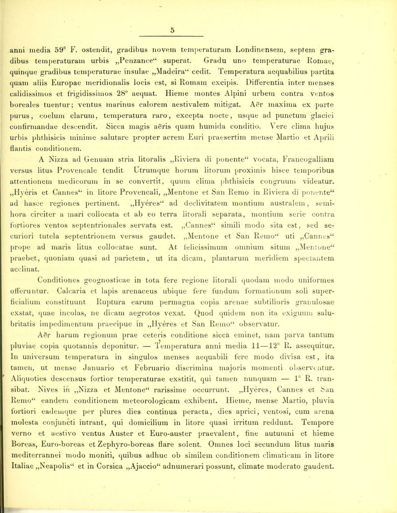 anni niedia 59'' F. ostendit, gi-adibus novem teniperaturam Londinensem, septem gra- dibus temperaturam urbis ,,Perizance superat. Gradu uno temperaturae Romae, quinque gradibus temperaturae insulae „Madeira'' cedit. Temperatura aequabilius partita quam aliis Europae meridionalis locis est, si Romam excipis. Differentia inter menses calidissimos et frigidissiuios 28 aequat. Hieme montes Alpini urbem contra ventos boreales tuentur; ventus marinus calorem aestivalem mitigat. Aer maxima ex parte purus, coelum clarum, temperatura raro, excepta nocte, usque ad punctum glaciei contirmandae descendit, Sicca magis aeris quam humida conditio. Vere clima hujus urbis phthisicis minime salutare propter acrem Euri praesertim mense Martio et Apriii flaiitis conditionem. A Nizza ad Genuam stria litoralis „Riviera di ponente vocata, Francogalliam versus Htus Provencale tendit Utrumque horum litorum proximis hisce temporibus attentionem medicorum in se convertit, quum clima phthisicis congruum videatur. „Hyeris et Cannes'' in litore Provencali, „Mentone et San Remo in Riviera di ponente ad hasce regiones pertinent. „Hyeres ad declivitatera montium australem, semi- hora circiter a mari collocata et ab eo terra litorali separata, montium serie contra fortiores ventos septentrionales servata est. ,,Cannes simili modo sita est, sed se- curiori tutela septentrionem versus gaudet. ,,Mentone et San Remo uti „Cannes prope ad maris litus collocatae sunt. At telicissimum omnium situm „Mentune praebet, quoniam quasi ad parietem, ut ita dicam, plantarum meridiem spectHntem acclinat. Conditiones geognosticae in tota fere regione litorali quodam modo uniformes oft^eruntur. Calcaria et lapis arenaceus ubique fere fundum formationum soli super- iiciahum constituunt. Ruptura earum permagna copia arenae subtilioris granulosae exstat, quae incolas, ne dicam aegrotos vexat. Quod quidem non ita exiguum salu- britatis impedimentum praecipue in „Hyeres et San Remo observatur. ASr harum regionum prae ceteris conditione sicca eminet, nam parva tantum pluviae copia quotannis deponitur. — Temperatura anni media 11—12^' Fu assequitur. In universum temperatura in singulos menses aequabili fere modo divisa est, ita tamen, ut mense Januario et Februario discrimina majoris momenti observcntur. ' Aliquoties descensus fortior temperaturae exstitit, qui tamen nunquam — 1 R. tran- sibat. Nives in ,,Nizza et Mentone rarissime occurrunt. „Hyeres, Cannes et Saa Remo eandem conditionem meteorologicam exhibent. Hieme, mense Martio, pluvia fortiori eademque per plures dies continua peracta, dies aprici, ventosi, cum arena molesta conjuncti intrant, qui domicilium in litore quasi irritum reddunt. Tempore verno et aestivo ventus Auster et Euro-auster praevalent, fine autumni et hieme Boreas, Euro-boreas et Zephyro-boreas flare solent. Omnes loci secundum litus maris mediterrannei modo moniti, quibus adhuc ob similem conditionem climaticam in litore Italiae „Neapolis et in Corsica „Ajaccio adnumerari possunt, climate moderato gaudent.