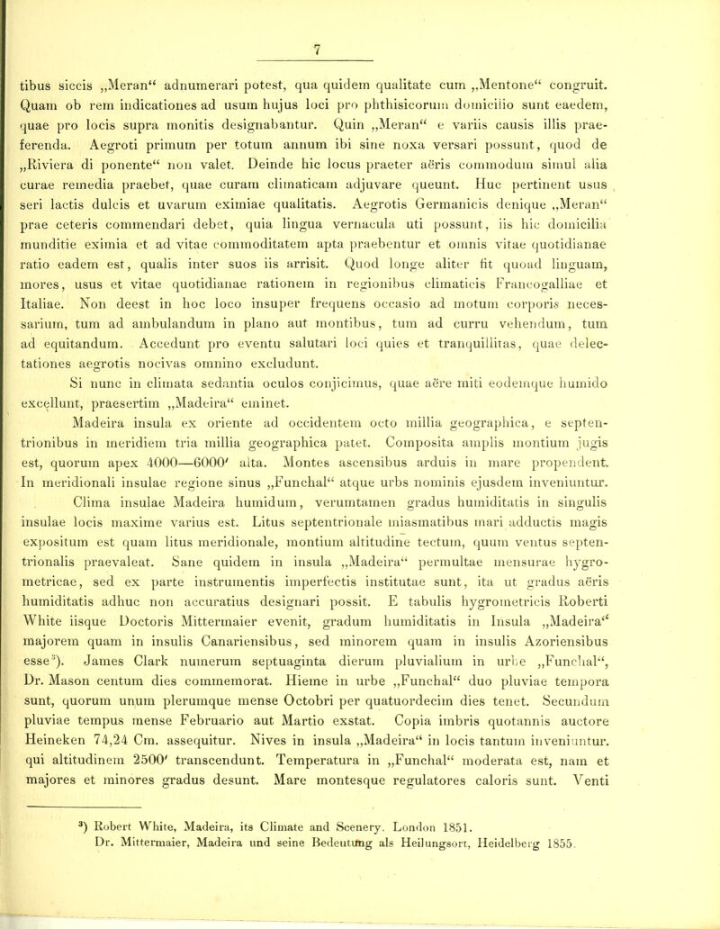 tibus siccis ,,Meran adnumerari potest, qua quidern qualitate cum „Mentone congruit. Quam ob rera indicationes ad usura hujus loci pro phthisicoruni douiiciiio sunt eaedem, quae pro locis supra raonitis designabantur. Quin ,,Meran e variis causis illis prae- ferenda. Aegroti primum per totum annum ibi sine noxa versari possunt, quod de „Riviera di ponente non valet. Deinde hic locus praeter aeris coraraoduui siinul alia curae remedia praebet, quae curani cliraaticain adjuvare queunt. Huc pertinent usus seri lactis dulcis et uvarum eximiae qualitatis. Aegrotis Gerraanicis denique ,,Meran prae ceteris comraendari debet, quia lingua vernacula uti possunt, iis hic douiicilia munditie eximia et ad vitae eommoditatera apta praebentur et oinnis vitae quotidianae ratio eadem est, qualis inter suos iis arrisit. Quod longe aliter fit quoad liuguam, raores, usus et vitae quotidianae rationem in regionibus climatieis Francogalliae et Italiae. Non deest in hoc loco insuper frequens occasio ad raotura corpori* neces- sariurn, tura ad arnbulandum in plano aut raontibus, tura ad curru vehendura, tum ad equitandum. Accedunt pro eventu salutari ioci quies et tranquillitas, quae delec- tationes aegrotis nocivas omnino excludunt. Si nunc in cliraata sedantia oculos conjiciraus, quae aere rniti eodemque humido excellunt, praesertim „Madeira erainet. Madeira insula ex oriente ad occidentem octo rnillia geograpliica, e septen- trionibus in meridiern tria millia geographica patet. Cornposita arnplis inontium jugis est, quorum apex 4000—6000' alta. Montes ascensibus arduis in rnare propendent. Irr rneridionali insulae regione sinus „Funchal'' atque urbs nominis ejusdem inveniuntur. Clima insulae Madeira huraidum, verurntamen gradus hurniditatis in singulis insulae locis maxirne varius est. Litus septentrionale iniasmatibus inari adductis magis expositura est quarn litus ineridionale, rnontiura altitudine tectura, quum ventus septen- trionalis praevaleat. Sane quidem in insula ,,Madeira permultae rnensurae hygro- metricae, sed ex parte instruinentis imperfectis institutae sunt, ita ut gradus aeris humiditatis adliuc non accuratius designari possit. E tabulis hygrometricis Koberti White iisque Doctoris Mittermaier evenit, gradum huraiditatis irr Insula „Madeira'' majorern quam in insulis Canariensibus, sed rninorem quam in insulis Azoriensibus esse^). James Clark nurnerum septuaginta dierurn pluviahuin in urbe ,,Funclial'', Dr. Mason centum dies commemorat. Hieme in urbe ,,Funchal duo pluviae ternpora sunt, quorum unum plerumque raense Octobri per quatuordecirn dies tenet. Secunduin pluviae terapus mense Februario aut Martio exstat, Copia irnbris quotannis auctore Heineken 74,24 Cra. assequitur. Nives in insula „Madeira in locis tanturn inveniuntur. qui altitudinein 2500' transcendunt. Teraperatura in „Funchal moderata est, nam et majores et minores gradus desunt. Mare raontesque regulatores caloris sunt. Venti Robeit White, Madeira, its Climate and Scenery. London 1851. Dr. Mittermaier, Madeiia und seine Bedeutimg als Heilungson, Heidelbeig 1855.