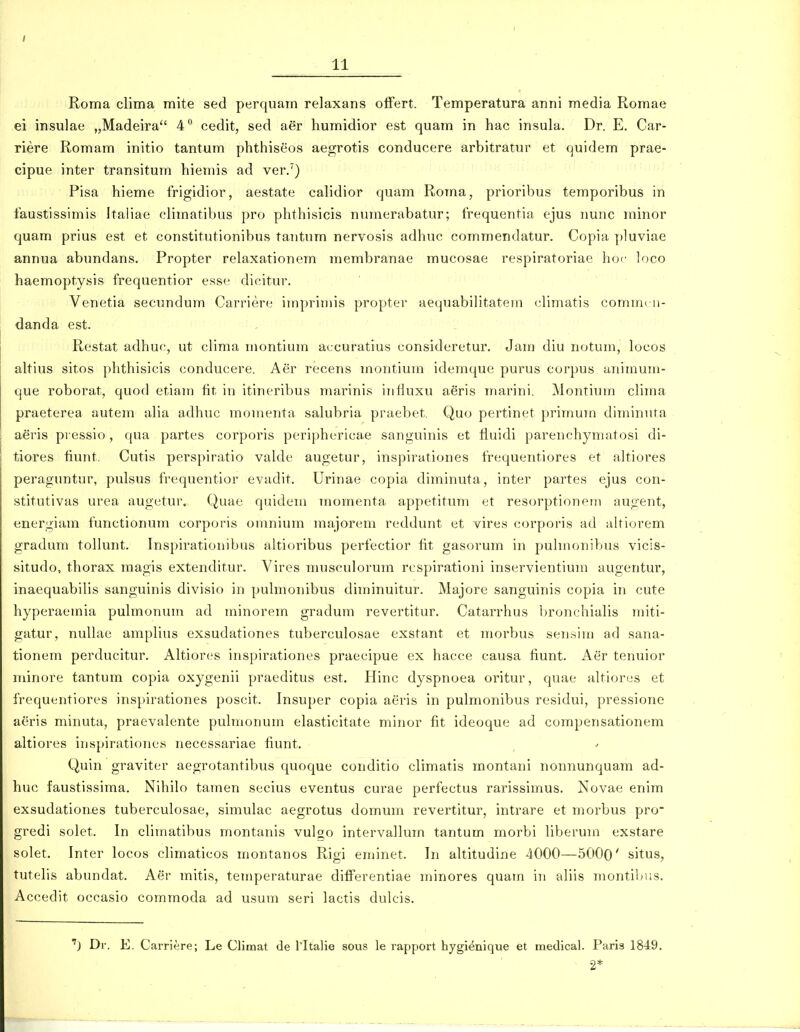 / 11 Roma clima mite sed perquam relaxans ofFert. Temperatura anni media Romae ei insulae „Madeira 4 cedit, sed aer humidior est quam in hac insula, Dr. E. Car- riere Romam initio tantum phthiseos aegrotis conducere arbitratur et quidem prae- cipue inter transitum hiemis ad ver.') Pisa hieme frigidior, aestate calidior quam Roma, prioribus temporibus in faustissimis Italiae climatibus pro phthisicis nuraerabatur; frequentia ejus nunc minor quam prius est et constitutionibus tantum nervosis adhnc commendatur. Copia pluviae annua abundans. Propter relaxationem membranae mucosae respiratoriae hoc loco haemoptysis frequentior esse dic;itur. Venetia secundum Carriere impriniis propter aequabilitatem (^Hmatis comincii- danda est. Restat adhuc, ut cHma montium accuratius consideretur. Jam diu notum, locos altius sitos phthisicis conducere. Aer recens montium idemque purus corpus aniinuni- que roborat, quod etiam fit in itineribus marinis influxu aeris marini. Montium clima praeterea autem aha adhuc monienta salubria praebet. Quo pertinet primum diminuta aeris pi essio, qua partes corporis periphericae sanguinis et lluidi parenchyniatosi di- tiores fiunt, Cutis perspiratio vakle augetur, inspirationes frequentiores et aUiores peraguntur, pulsus frequentior evadit. Urinae copia diminuta, inter partes ejus con- stitutivas urea augetur. Quae quidem momenta appetitum et resorptionprn augent, energiam functionum corporis omnium majorem reddunt et vires corporis ad alriorem gradum tollunt. Inspirationibus altioribus perfectior tit gasorum in puhnonibus vicis- situdo, thorax magis extenditur. Vires musculorum respirationi inservientium augentur, inaequabihs sanguinis divisio in puhnonibus diminuitur. Majore sanguinis copia in cute hyperaemia pulmonum ad minorem gradum revertitur. Catarrhus l)ronchiahs miti- gatur, nullae amplius exsudationes tuberculosae exstant et morbus sen.sim ad sana- tionem perducitur. AItior(!S inspirationes praecipue ex hacce causa fiunt. Aer tenuior minore tantum copia oxygenii praeditus est. Hinc dyspnoea oritur, quae altiores et frequentiores inspirationes poscit. Insuper copia aeris in pulmonibus residui, pressione aeris minuta, praevalente pulmonum elasticitate minor fit ideoque ad compensationem altiores inspirationes necessariae hunt. Quin graviter aegrotantibus quoque conditio climatis montani nonnunquam ad- huc faustissima. Nihilo tamen secius eventus curae perfectus rarissimus. Novae enim exsudationes tuberculosae, simulac aegrotus domum revertitur, intrare et morbus pro^ gredi solet. In cliinatibus montanis vulgo intervallum tantum morbi liberum exstare solet. Inter locos climaticos montanos Rigi eminet. In altitudine 4000—5000' situs, tutelis abundat. Aer mitis, temperaturae ditferentiae minores quam in aliis montiljus. Accedit occasio commoda ad usum seri lactis dulcis. 'j Dr. E. Carriere; Le Climat de Tltalie sous le rappoi-t hygi^nique et medical. Paris 1849.