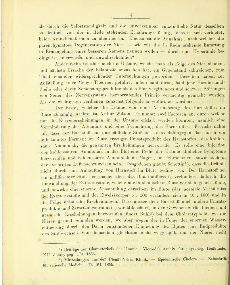 als durch die Selbstständigkeit und die unverkennbar entzündliche Natur desselben so deutlich von der in Rede stehenden Ernährungsstörung, dass es sich verbietet, beide Krankheitsformen zu identificiren. Ebenso ist die Annahme, nach welcher die parenchymatöse Degeneration der Niere — wie wir die in Rede stehende Entartung- in Ermangelung eines besseren Namens nennen wollen — durch eine Hyperämie be- dinort ist, unerwiesen und unwahrscheinlich. Andererseits ist aber auch die Urämie, welche man als Folge des Nierenleidens und nächste Ursache der Eclarapsie anzusehen hat, ein Gegenstand zahlreicher, zum Theil einander widersprechender Untersuchungen geworden. Dieselben haben zur Aufstellung einer Menge Theorien geführt, indem bald diese, bald jene Harubestand- theile oder deren Zersetzungsprodukte als das Blut^vergiftendes und schwere Störungen von Seiten des Nervensystems hervorrufendes Princip verdächtig gemacht wurden. Als die wichtigsten verdienen zunächst folgende angeführt zu werden; Der Erste, welcher die Urämie von einer Vermehrung des HarnstolFcs im Blute abhängig machte, ist Arthur Wilson. Er nimmt zwei Factoren an, durch welche nur die Nervenerscheinungen in der Urämie erklärt werden könnten, nämlich eine Verminderung des Albumins und eine Vermehrung des Harnstolfes. Frerichs nahm an, dass der Harnstoff ein unschädlicher Stoff sei, dass dahingegen das durch ein unbekanntes Ferment im Blute erzeugte Umsatzprodukt des Harnstoffes, das kohlen- saure Ammoniak, die genannten Erscheinungen hervorrufe. Es solle eine Injection von kohlensaurem Ammoniak in das Blut eine Reihe der Urämie ähnlicher Symptome hervoi'rufen und kohlensaures Ammoniak im Magen, im Erbrochenen, sowie auch in der exspirirten Luft nachzuweisen sein. Desgleichen glaubt Schottin^), dass die Urämie nicht durch eine Anhäufung von Harnstoff im Blute bedingt sei. Der Harnstoff sei ein indifferenter Stoff, er mache aber das Blut indifferent, verhindere dadurch die Umwandlung der Extractivstoffe, welche nur in alkalischem Blute vor sich gehen könne, und bewirke eine enorme Ansammlung derselben im Blute (das normale Verhältniss der Extractivstoffe und der Eiweisskörper 5 : 100 verändern sich in 40 : 100) und in der Folge urämische Erscheinungen. Dass ausser dem Harnstoff auch andere Umsatz- produkte und Zersetzungsprodukte, wie Milchsäure, in den Geweben zurückbleiben und urämische Erscheinungen hervorrufen, findet Buhl^) bei dem Choleratyphoid, wo die Nieren gesund gefunden werden, wo aber wegen der in Folge der enormen Wasser- entleerung durch den Darm entstandenen Eindickung des Blutes jene Endprodukte des Stoffwechsels von demselben gleichsam nicht weggespült und den Nieren nicht Beiträge zur Charakteristik der Urämie. Vierordt's Archiv für physiolog. Heilkunde. XII. Jahrg. pag. 170. 1853. ^) Mittheilungen aus der Pfeuffer'schen Klinik. — Epidemische Cholera. — Zeitschrift für rationelle Medicin. Th. VI. 1855.