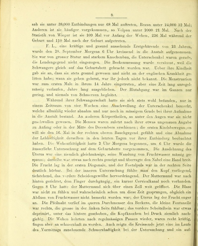sah sie unter 38,000 Entbindungen nur 68 Mal auftreten, Braun unter 24,000 52 Mal; Anderen ist sie häufiger vorgekommen, so Velpau unter 2000 21 Mal. Nach der Statistik von Wieger ist sie 109 Mal vor Anfang der Wehen, 236 Mal während der Geburt und 110 Mal nach der Geburt aufgetreten. F. L., eine kräftige und gesund aussehende Erstgebärende von 23 Jahren, wurde den 28. September Morgens 6 Uhr kreissend in die Anstalt aufgenommen. Sie war von grosser Statur und starkem Knochenbau, die Unterschenkel waren gerade, die Lendengegend nicht eingezogen. Die Beckenmessung wurde versäumt, weil die Schwangere gleich auf das Geburtsbett gebracht worden war. Ueber ihre Kindheit gab sie an, dass sie stets gesund gewesen und nicht an der englischen Krankheit ge- litten habe; wann sie gehen gelernt, war ihr jedoch nicht bekannt. Die Menstruation war zum ersten Male in ihrem 14. Jahre eingetreten, aber eine Zeit lang unregel- mässig verlaufen, Jahre lang ausgeblieben. Der Blutabgang war im Ganzen nur gering, und niemals von Schmerzen begleitet. Während ihrer Schwangerschaft hatte sie sich stets wohl befunden, nur in einem Zeitraum von vier Wochen eine Anschwellung der Unterschenkel bemerkt, welche allmählig wieder abnahm und nur noch in mässigem Grade bei ihrer Aufnahme in die Anstalt bestand. An anderen Körpertheilen, so unter den Augen war sie nicht geschwollen gewesen. Die Menses waren zuletzt nach ihrer etwas ungenauen Angabe zu Anfang oder in der Mitte des Decembers erschienen ; die ersten Kindsbewegun^en will sie den 16. Mai in der rechten oberen ßauchgegend gefühlt und eine Abnahme der Lebhaftigkeit derselben in den letzten Tagen vor ihrer Entbindurg beobachtet haben. Die Wehenthätigkeit hatte 2 Uhr Morgens begonnen, um 6 Uhr wurde die äusserliche Untersuchung auf dem Geburtsbette vorgenommen. Die Ausdehnung des Uterus war eine ziemlich gleichmässige, seine Wandung von Fruchtwasser mässig ge- spannt; derselbe war etwas nach rechts geneigt und überragte den Nabel eine Hand breit. Die Frucht lag in der ersten Diagonale, und der Foetalpuls war in der rechten Seite deutlich hörbar. Bei der inneren Untersuchung fühlte man den Kopf vorliegend, tiefstehend, das vordere Scheidengewölbe hervordrängend. Der Muttermund war nach hinten gerichtet, dem Finger durchgängig, ein kurzer Cervicalkanal noch vorhanden. Gegen 8 Uhr hatte der Muttermund sich über einen Zoll weit geöffnet. Die Blase war nicht zu fühlen und wahrscheinlich schon um diese Zeit gesprungen, obgleich ein Abflugs von Fruchtwasser nicht bemerkt worden war; der Uterus lag der Frucht enger an. Die Pfeilnaht verlief im queren Durchmesser des Beckens, die kleine Fontanelle war rechts, die grosse in der linken Seite fühlbar; das vordere Scheitelbein war etwas deprimirt, unter das hintere geschoben, die Kopfknochen bei Druck ziemlich nach- giebig. Die Wehen kehrten nach regelmässigen Pausen wieder, waren recht kräftig, fingen aber an schmerzhaft zu werden. Auch zeigte die Kreissende jetzt eine im Laufe des Vormittags zunehmende Schmerzhaftigkeit bei der Untersuchung und ein auf-