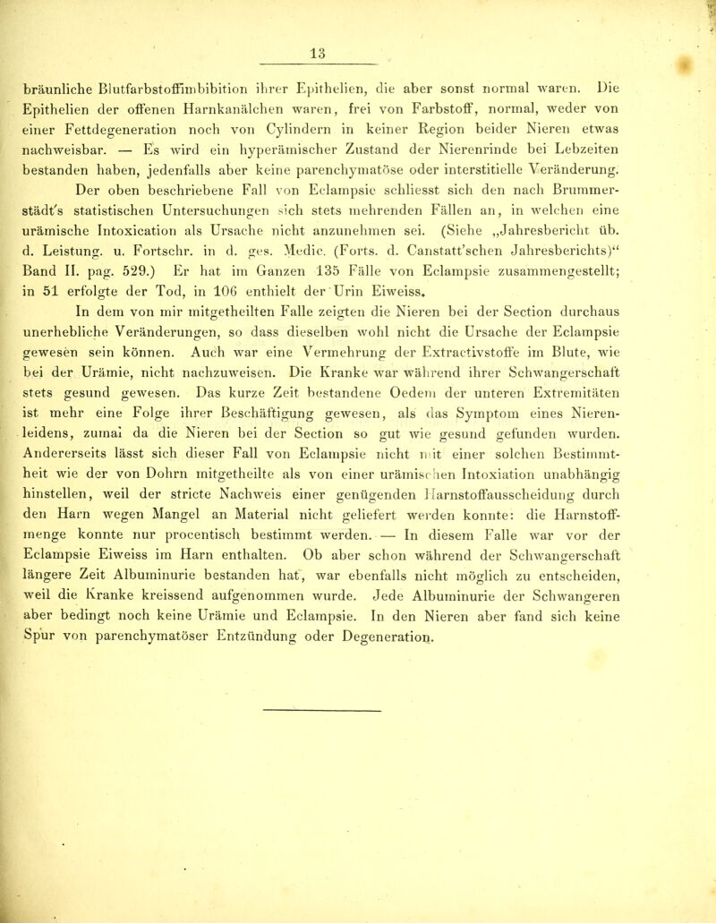 bräunliche Blutfarbstoffinibibition ihrer Epithelien, die aber sonst normal waren. Die Epithehen der offenen Harnkanälchen waren, frei von Farbstoff, normal, weder von einer Fettdegeneration noch von Cylindern in keiner Region beider Nieren etwas nachweisbar. — Es wird ein hyperämischer Zustand der Nierenrinde bei Lebzeiten bestanden haben, jedenfalls aber keine parenchymatöse oder interstitielle Veränderung. Der oben beschriebene Fall von Eclampsie schliesst sich den nach ßrummer- städt's statistischen Untersuchungen sich stets mehrenden Fällen an, in welchen eine urämische Intoxication als Ursache nicht anzunehmen sei. (Siehe Jahresbericht üb. d. Leistung, u. Fortschr. in d. ges. Medic. (Forts, d. Canstatt'schen Jahresberichts) Band II. pag. 529.) Er hat im Ganzen 135 Fälle von Eclampsie zusammengestellt; in 51 erfolgte der Tod, in 106 enthielt der Urin Eiweiss, In dem von mir mitgetheilten Falle zeigten die Nieren bei der Section durchaus unerhebliche Veränderungen, so dass dieselben wohl nicht die Ursache der Eclampsie gewesen sein können. Auch war eine Vermehrung der Extractivstoffe im Blute, wie bei der Urämie, nicht nachzuweisen. Die Kranke war während ihrer Schwangerschaft stets gesund gewesen. Das kurze Zeit bestandene Oedeni der unteren Extremitäten ist mehr eine Folge ihrer Beschäftigung gewesen, als das Symptom eines Nieren- leidens, zumal da die Nieren bei der Section so gut wie gesund gefunden wurden. Andererseits lässt sich dieser Fall von Eclampsie nicht niit einer solchen Bestimmt- heit wie der von Dohrn mitgetheilte als von einer urämischen Intoxiation unabhängig hinstellen, weil der stricte Nachweis einer genügenden Ilarnstoffausscheidung durch den Harn wegen Mangel an Material nicht geliefert werden konnte: die Harnstoff- menge konnte nur procentisch bestimmt werden. — In diesem Falle war vor der Eclampsie Eiweiss im Harn enthalten. Ob aber schon während der Schwangerschaft längere Zeit Albuminurie bestanden hat, war ebenfalls nicht möglich zu entscheiden, weil die Kranke kreissend aufgenommen wurde. Jede Albuminurie der Schwangeren aber bedingt noch keine Urämie und Eclampsie. In den Nieren aber fand sich keine 'Spur von parenchymatöser Entzündung oder Degeneration.