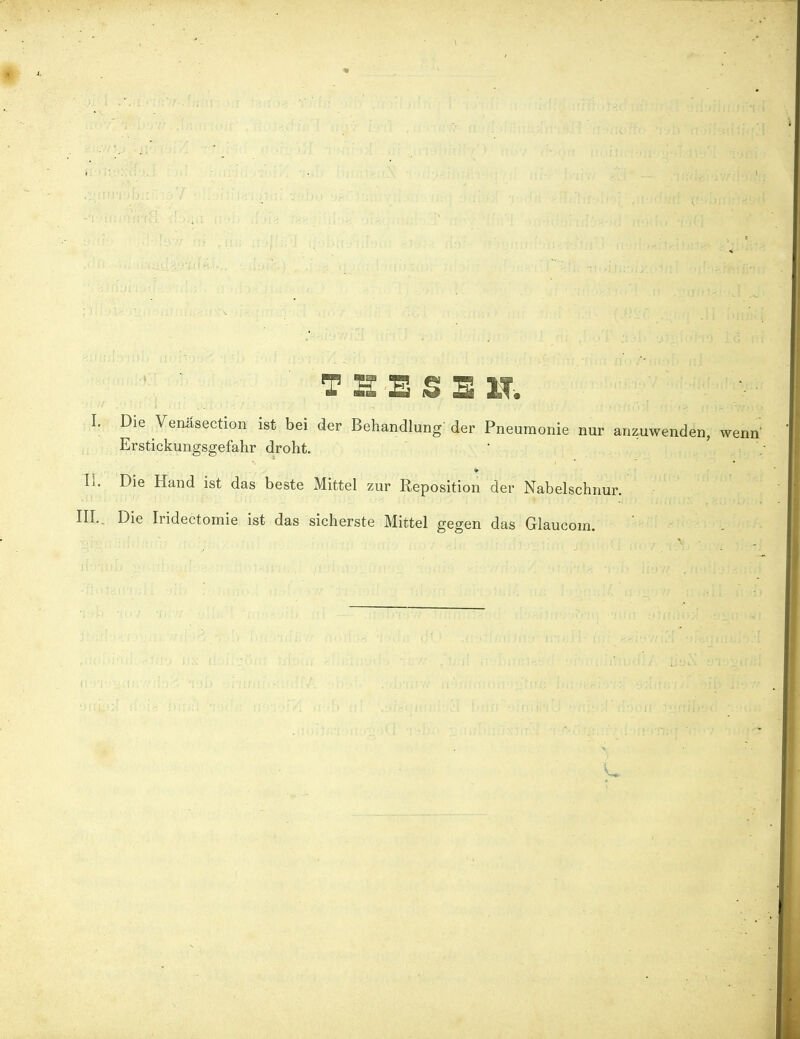 THESE KT -. I: Die Venüsection ist bei der Behandlung der Pneumonie nur anzuwenden, wenn Erstickungsgefahr droht. II. Die Hand ist das beste Mittel zur Reposition der Nabelschnur. III., Die Iridectomie ist das sicherste Mittel gegen das Glaucom.