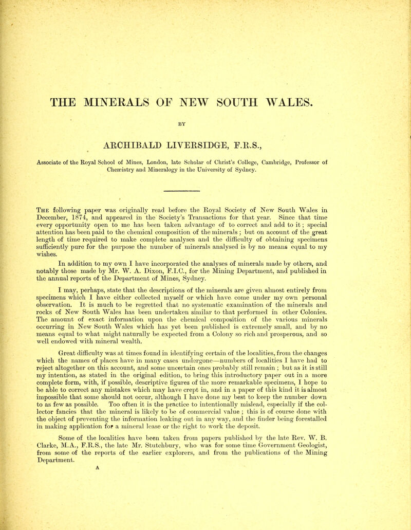 THE MINERALS OF NEW SOUTH WALES. BY ARCHIBALD LIVERSIDGE, F.Il.S., Associate of the Royal Scliool of Mines, London, late Scholar of Christ's College, Cambridge, Professor of Cheiristry and Mineralogy in the University of Sydney. The following paper was originally read before the Royal Society of New South Wales in December, 1874, and appeared in the Society's Transactions for that year. Since that time every opportunity open to me has been taken advantage of to correct and add to it; special attention has been paid to the chemical composition of the minerals ; biit on account of the great length of time required to make complete analyses and the difficulty of obtaining speciniens sufficiently pure for the purpose the number of minerals analysed is by no means equal to my wishes. In addition to my own I have incorporated the analyses of minerals made by others, and notably those made by Mr. W. A. Dixon, F.I.C., for the Mining Department, and published in the annual reports of the Department of Mines, Sydney. I may, perhaps, State that the descriptions of the minerals are given almost entirely from specimens which I have either collected myself or which have come under my own personal Observation. It is much to be regretted that no systematic examination of the minerals and rocks of New South Wales has been undertaken similar to that performed in other Colonies. The amount of exact Information upon the chemical composition of the vaiious minerals occurring in New South Wales which has yet been published is extremely small, and by no means equal to what might naturally be expected from a Colony so rieh and prosperous, and so well endowed with mineral wealth. Great difficulty was at times found in identifying certain of the localities, from the changes which the names of places have in many cases undergone—numbers of localities I have had to reject altogetlier on this account, and some uncei-tain ones probably still remain ; but as it is still my Intention, as stated in the original edition, to bring this introductory paper out in a more complete form, with, if possible, descriptive figures of the more remarkable specimens, I hope to be able to correct any mistakes which may have crept in, and in a paper of this kind it is almost impossible that some should not occur, although I have done my best to keep the number dowii to as few as possible. Too often it is the practice to intentionally mislead, especially if the col- lector fancies that the mineral is likely to be of commercial value ; this is of course done with the object of preventing the information leaking out in any way, and the finder being forestalled in making application fop a mineral lease or the right to work the deposit. Some of the localities have been taken from papers published by the late Rev. W. B. Clarke, M.A., F.RS., the late Mr. Stutchbury, who was for some time Government Geologist, from some of the reports of the earlier explorers, and from the publications of the Mining Department. A