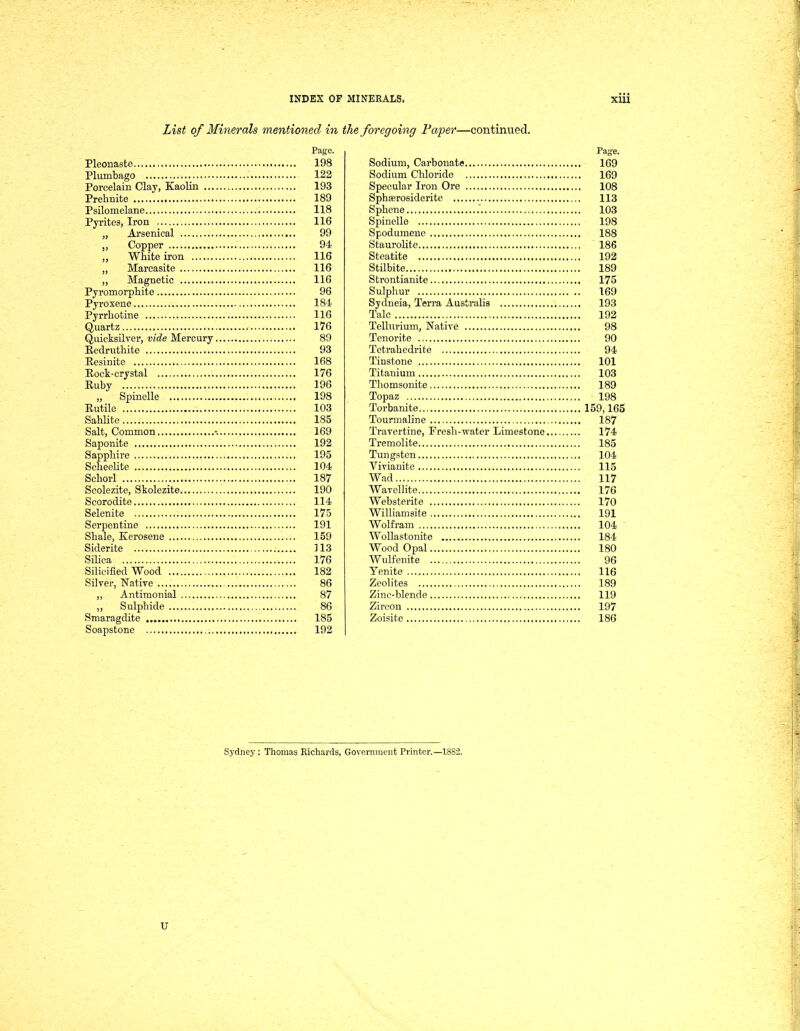 List qf Minerals mentioned in Page. Pleonaste 198 Plumbago 122 Porcelain Clay, Kaolin 193 Prehnite 189 Psilomelane 118 Pyrites, Iron 116 „ Arsenical 99 „ Copper 94 ,, White iron 116 „ Marcasite 116 ,, Magnetio 116 Pyromorphite 96 Pyroxene 181 Pyrrliotine 116 Quartz 176 Quicksilver, vide Mercury 89 Eedmthite 93 Resinite 168 Eock-crystal 176 Euby 196 „ Spinelle 198 Eutile 103 Sahlite 185 Salt, Common •. 169 Saponite 192 Sappllire 195 Scbeelite 104 Scliorl 187 Scolezite, Skolezite 190 Scorodite 114 Selenite 175 Serpentine 191 Sbale, Kerosene 159 Siderite ] 13 Silica 176 Silicified Wood 182 Silver, Native 86 ,, Antimonial 87 „ Sulpbide 86 Smaragdite 185 Soapstone 192 foregoing Fa'per—continued. Page. Sodium, Carbouate 169 Sodium Chloride 169 Specular Iron Ore 108 Sphferosiderite 113 Sphene .' 103 Spinelle 198 Spodumene 188 Staurolite 186 Steatite 192 Stilbite 189 Strontianite 175 Sulphur 169 Sydneia, Terra Australis 193 Tale 192 Tellnrium, Native 98 Tenorite 90 Tetrahedrite 94 Tiustone 101 Titanium 103 Tliomsonite 189 Topaz 198 Torbanite 159,165 Touniialine 187 Travertine, Fresh-Tvater Limestone 174 Tremolite 185 Tungsten 104 Viviauite 115 Wad 117 Warellite 176 Websterite 170 Williamsite 191 Wolfram 104 Wollastonite 184 Wood Opal 180 Wulfenite 96 Yenite 116 Zeolites 189 Zinc-blende 119 Zireon 197 Zoisite 186 Sydney : Thomas Richards, Government Printer.—1882. U