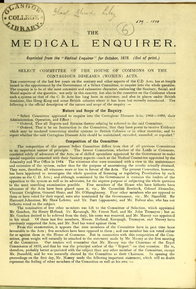 // (6) NQU I RE R. Reprinted from the Medical Enquirer for October, 1879. (Out of print.) SELECT COMMITTEE OF I'HE HOUSE OF COMMONS ON THE CONTAGIOUS DISEASES (WOMEN) ACTS. The conti'oversy of the last few years on the sanitary and other aspects of the C.I) Acts, has at length issued in the appointment by the Government of a Select Committee, to enquire into the whole question. The enquiry is to be of the most extensive and exhaustive character, embracing the Sanitary, Social, and Moral aspects of the question, not only in this country, but also in the countries on the Continent where such a system as that of the C. D. Acts has long been in existence, and also in places under British dominion, like Hong Kong and some British colonies where it has been but recently introduced. The following is the official description of the nature and scope of the enquiry : — Nature and Scope of the Enquiry. Select Committee appointed to enquire into the Contagious Diseases Acts, 1H66—1869, their Adn'iinistration, Operation, and Effect:  Ordered, That all Reports and Returns thereto relating be referred to the said Committee,  Ordered, That it be an Instruction to the Committee, that they have power to receive Evidence which may be tendered conceriiinfj similar systems in British Colonies or in other countries, and ti> i-eport whether the said Contagious Diseases Acts should be maintained, extended, amended, or repealed. Composition of the Committee. The composition of the present Select Committee differs from that of all previous Committees in an important matter of principle. The former Committees, whether of the Lords or Commons, consisted solely of advocates of the Acts, or of skilled specialists appointed by the Government to make special enquiries connected with their Sanitary aspects—such as the Medical Committee appointed by the Admiralty and War Office in 1864. The witnesses also were examined with a view to the maintenance and extension of the system, rather than for the purpose of ascertaining the results actually obtained. They were, therefore, all witnesses more or less in favour of the Acts. The present ('ommittee, however, has been appointed to investigate the whole question of licensing or regulating Prostitution by such systems as the C. D. Acts; and although nominated by the Government it contains the leaders of the opposition to the system as well as its advocates, for the express purpose of subjectitig the whole question to the most searching examination possible. Five members of the House who have hitherto been advocates of the Acts have been placed upon it, viz , Mr. Cavendish Bentinck, Colonel Alexander, Viscount Creighton, General Shute, and Mr. O'Shaughnessy. Four other members who are opposed to them or have voted for their repeal, were also nominated by the Government, viz , Mr. Stsnsfeld, Sir Harcourt Johnstone, Mr. Shaw Lefevre, and Air. Iiurt (opponents), and Mr. Bulwer also, who has not hitherto voted on the subject. The nomination of five other members was left to the Committee of Selection, which appointed Mr. Goschen, Sir Henry Holland, Mr. Kavanagh, Mr. Krnest Noel, and Mr. John Tremayne ; but as Mr. Goschen desired to be relieved from the duty, his name was removed, and Mr. Massey was appointed in his stead. Of these last five members, Messrs. Holland, Ivavanagh, Tremayne, and Massey have previously supported the Acts, and Mr. Noel has voted against them. From this enumeration, it appears that nine members of the Committee have in past time been favourable to the Acts ; five members have been opposed to them ; and one member has not voted either for or against them in the House of Commons. But in connection with this composition of the Com- mittee, great weight will naturally be attached to the statement made by Mr. Massey at the first meeting of the Committee. Our readers will remember that Mr. Massey was the Chairman of the Royal Gommission of 1870, and that he was the principal author of the  Report on that occasion. He is, therefore, probably better acquainted with the subject than any other member of the Committee, except Mr. Stansfeld, and he was naturally elected by the Committee as their Chairman, In opening the proceedings on the first day, Mr. Massey made the following important statement, which will no doubt represent the feeling of other members of the Committee as well as his own r— THE MEDICAL E