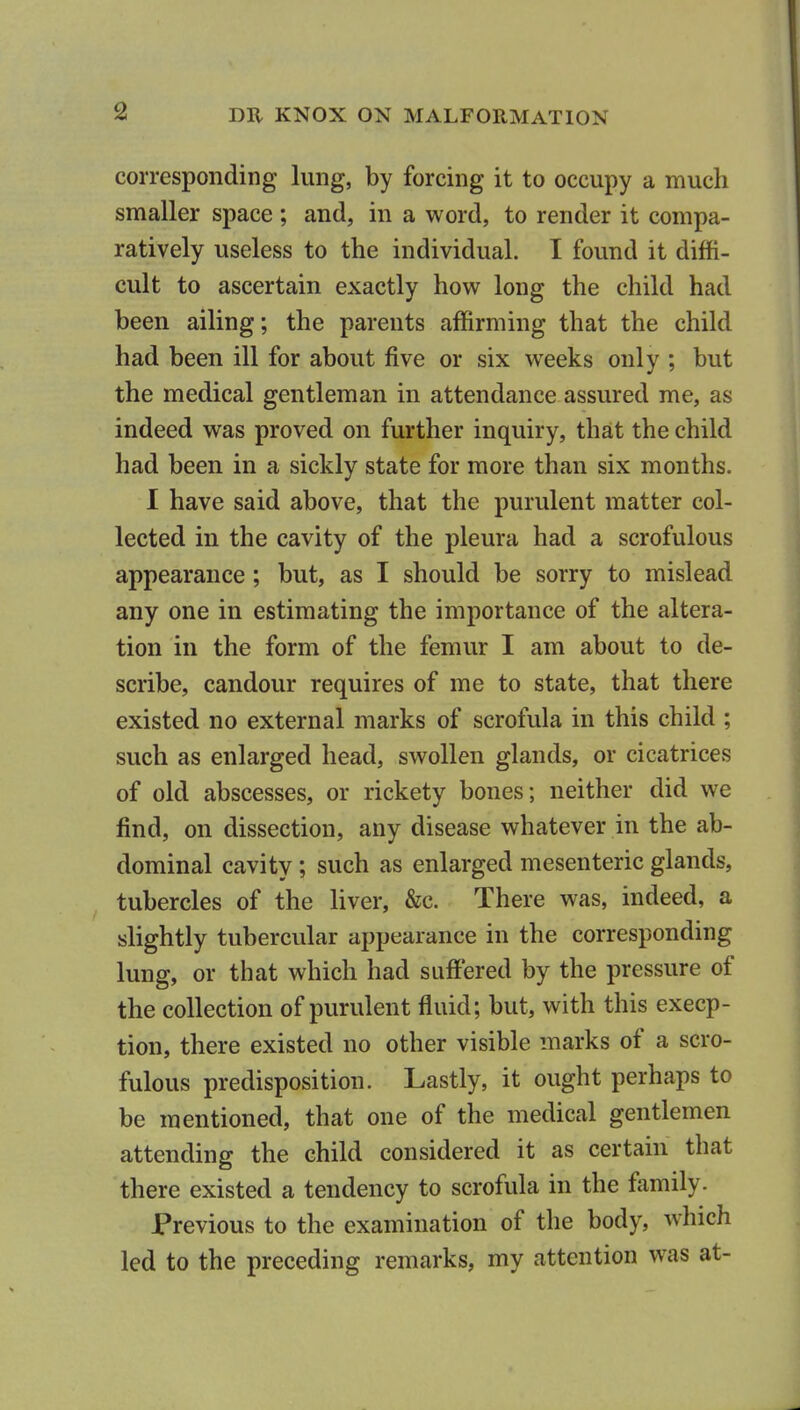 corresponding lung, by forcing it to occupy a much smaller space ; and, in a word, to render it compa- ratively useless to the individual. I found it diffi- cult to ascertain exactly how long the child had been ailing; the parents affirming that the child had been ill for about five or six weeks only ; but the medical gentleman in attendance assured me, as indeed was proved on further inquiry, that the child had been in a sickly state for more than six months. 1 have said above, that the purulent matter col- lected in the cavity of the pleura had a scrofulous appearance; but, as I should be sorry to mislead any one in estimating the importance of the altera- tion in the form of the femur I am about to de- scribe, candour requires of me to state, that there existed no external marks of scrofula in this child ; such as enlarged head, swollen glands, or cicatrices of old abscesses, or rickety bones; neither did we find, on dissection, any disease whatever in the ab- dominal cavity; such as enlarged mesenteric glands, tubercles of the liver, &c. There was, indeed, a slightly tubercular appearance in the corresponding lung, or that which had suffered by the pressure of the collection of purulent fluid; but, with this excep- tion, there existed no other visible marks of a scro- fulous predisposition. Lastly, it ought perhaps to be mentioned, that one of the medical gentlemen attending the child considered it as certain that there existed a tendency to scrofula in the family. Previous to the examination of the body, which led to the preceding remarks, my attention was at-