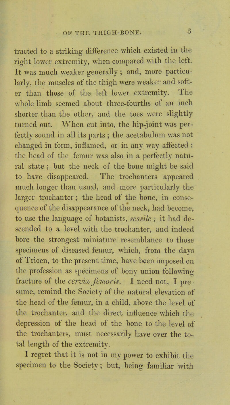 OV THE THIGH-BONE. tracted to a striking difference which existed in the right lower extremity, when compared with the left. It was much weaker generally ; and, more particu- larly, the muscles of the thigh were weaker and soft- er than those of the left lower extremity. The whole limb seemed about three-fourths of an inch shorter than the other, and the toes were slightly turned out. When cut into, the hip-joint was per- fectly sound in all its parts ; the acetabulum was not changed in form, inflamed, or in any way affected : the head of the femur was also in a perfectly natu- ral state ; but the neck of the bone might be said to have disappeared. The trochanters appeared much longer than usual, and more particularly the larger trochanter; the head of the bone, in conse- quence of the disappearance of the neck, had become, to use the language of botanists, sessile; it had de- scended to a level with the trochanter, and indeed bore the strongest miniature resemblance to those specimens of diseased femur, which, from the days of Trioen, to the present time, have been imposed on the profession as specimens of bony union following fracture of the cervix femoj^is. I need not, I pre - sume, remind the Society of the natural elevation of the head of the femur, in a child, above the level of the trochanter, and the direct influence which the depression of the head of the bone to the level of the trochanters, must necessarily have over the to- tal length of the extremity. I regret that it is not in my power to exhibit the specimen to the Society; but, being familiar with