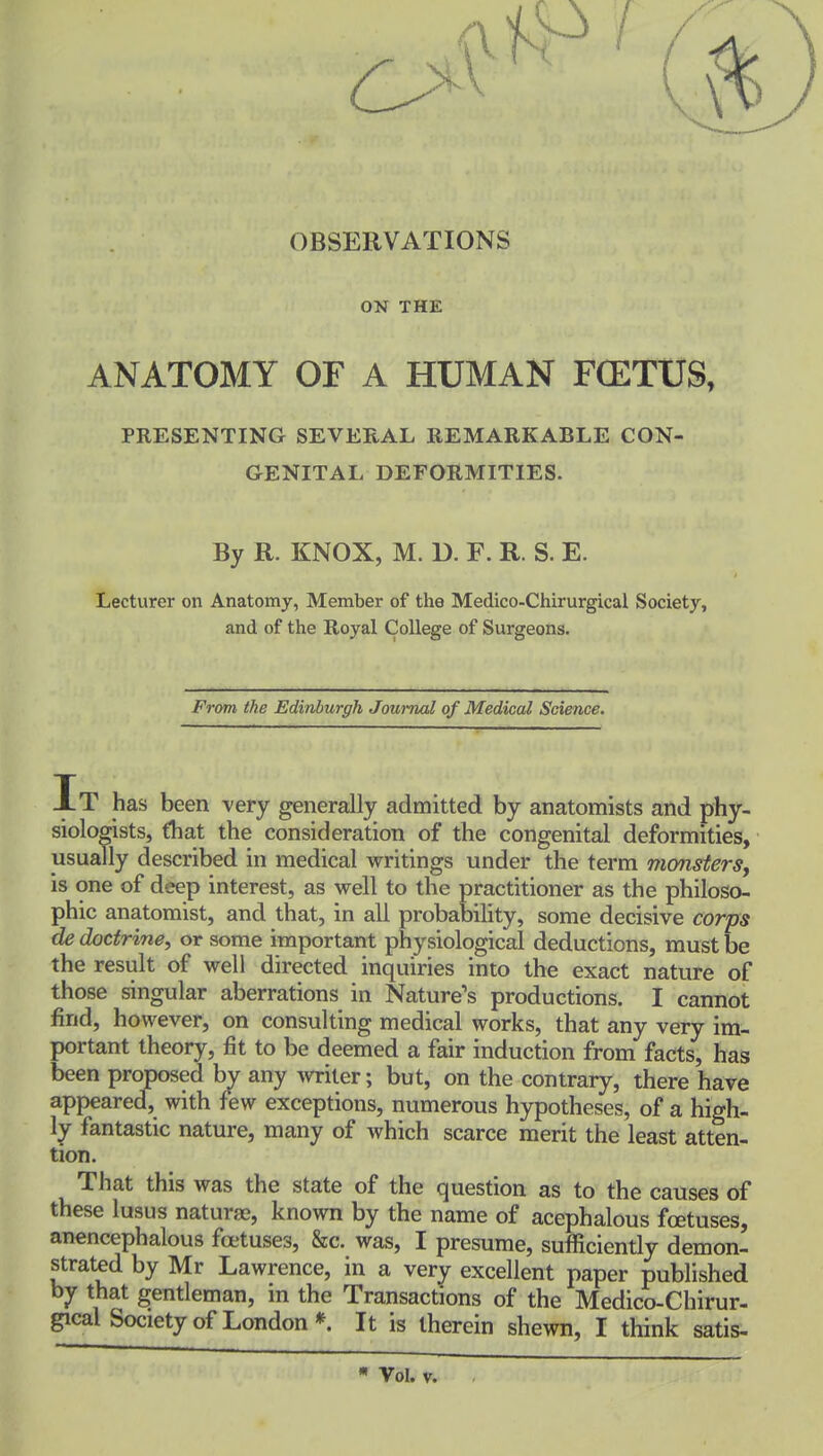 OBSERVATIONS ON THE ANATOMY OF A HUMAN FCETUS, PRESENTING SEVERAL REMARKABLE CON- GENITAL DEFORMITIES. By R. KNOX, M. D. F. R. S. E. Lecturer on Anatomy, Member of the Medico-Chirurgical Society, and of the Royal College of Surgeons. From the Edinburgh Jomnal of Medical Science. It has been very generally admitted by anatomists and phy- siologists, that the consideration of the congenital deformities, usually described in medical writings under the term monsters, is one of deep interest, as well to the practitioner as the philoso- phic anatomist, and that, in all probability, some decisive corps de doctrine, or some important physiological deductions, must be the result of well directed inquiries into the exact nature of those singular aberrations in Nature's productions. I cannot find, however, on consulting medical works, that any very im- portant theory, fit to be deemed a fair induction from facts, has been proposed by any miter; but, on the contrary, there have appeared, with few exceptions, numerous hypotheses, of a high- ly fantastic nature, many of which scarce merit the least atten- tion. That this was the state of the question as to the causes of these lusus naturae, known by the name of acephalous foetuses, anencephalous fa-tuses. Sec. was, I presume, sufficiently demon- strated by Mr Lawrence, in a very excellent paper published by that gentleman, m the Transactions of the Medico-Chirur- gical Society of London*. It is therein shewn, I think satis- Vol. V.