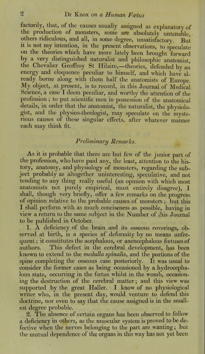 factorily, that, of the causes usually assigned as explanatory of the production of monsters, some are absolutely untenable, others ridiculous, and all, in some degree, unsatisfactory. But it is not my intention, in the present observations, to speculate on the theories which have more lately been brought forward by a very distinguished naturalist and philosophic anatomist, the Chevalier Geoffroy St Hilaire,—theories, defended by an energy and eloquence peculiar to himself, and which have al- ready borne along with them half the anatomists of Europe. My object, at present, is to record, in this Journal of Medical Science, a case I deem peculiar, and worthy the attention of the profession ; to put scientific men in possession of the anatomical details, in order that the anatomist, the naturalist, the physiolo- gist, and the physico-theologist, may speculate on the myste- rious causes of these singular effects, after whatever manner each may think fit. Preliminary Remarks. As it is probable that there are but few of the junior part of the profession, who have paid any, the least, attention to the his- tory, anatomy, and physiology of monsters, regarding the sub- ject probably as altogether uninteresting, speculative, and not tending to any thing really useful (an opinion with which most anatomists not purely empirical, must entirely disagree), I shall, though very briefly, offer a few remarks on the progress of opinion relative to the probable causes of monstere ; but this I shall perform with as much conciseness as possible, having in view a return to the same subject in the Number of i;>iis Journal to be published in October. 1. A deficiency of the brain and its osseous coverings, ob- served at birth, is a species of deformity by no means unfre- quent; it constitutes the acephalous, or anencephalous foetuses of authors. This defect in the cerebral development, has been known to extend to the medulla spinalis, and the portions of the spine completing the osseous case posteriorly. It was usual to consider the former cases as being occasioned by a hydrocepha- lous state, occurring in the foetus whilst in the womb, occasion- ing the destruction of the cerebral matter; and this view was supported by the great Haller. I know of no physiological writer who, m the present day, would venture to defend tliis doctrine, nor even to say that the cause assigned is in the small- est degree probable. 2. The absence of certain organs has been observed to follow a deficiency in others, as the muscular system is proved to be de- fective when the nerves belonging to the part are wanting; but the mutual dependence of the organs in this way has not yet been