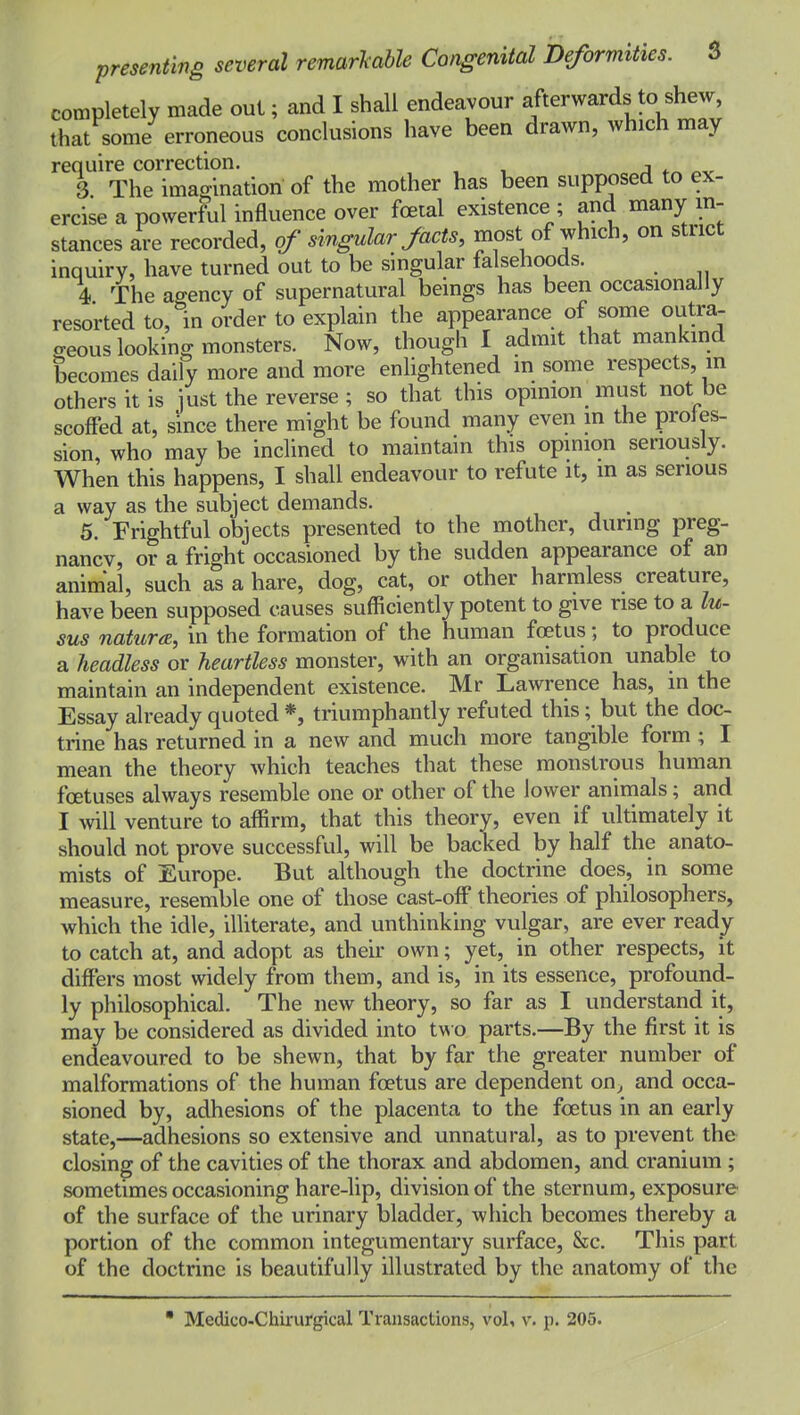 completely made out; and I shall endeavour afterwards to shew, that some erroneous conclusions have been drawn, which may require correction. j „^ 3 The imagination of the mother has been supposed to ex- ercise a powerful influence over foetal existence ; and many in- stances are recorded, of singular facts, most of which, on strict inquiry, have turned out to be singular falsehoods. 4 The agency of supernatural beings has been occasionally resorted to, in order to explain the appearance of some outra- o-eous looking monsters. Now, though I admit that mankind becomes daily more and more enlightened m some respects, in others it is just the reverse ; so that this opinion must not be scoffed at, since there might be found many even in the profes- sion, who may be inclined to maintain this opinion senously. When this happens, I shall endeavour to refute it, in as serious a way as the subject demands. 5. Frightful objects presented to the mother, during preg- nancy, or a fright occasioned by the sudden appearance of an animal, such as a hare, dog, cat, or other harmless creature, have been supposed causes sufficiently potent to give rise to a lu- sus natura, in the formation of the human fcetus; to produce a headless or heartless monster, with an organisation unable to maintain an independent existence. Mr Lawrence has, m the Essay already quoted *, triumphantly refuted this; but the doc- trine has returned in a new and much more tangible form; I mean the theory which teaches that these monstrous human foetuses always resemble one or other of the lower animals; and I will venture to affirm, that this theory, even if ultimately it should not prove successful, will be backed by half the anato- mists of Europe. But although the doctrine does, in some measure, resemble one of those cast-off theories of philosophers, which the idle, illiterate, and unthinking vulgar, are ever ready to catch at, and adopt as their own; yet, in other respects, it differs most widely from them, and is, in its essence, profound- ly philosophical. The new theory, so far as I understand it, may be considered as divided into two parts.—By the first it is endeavoured to be shewn, that by far the greater number of malformations of the human foetus are dependent on^ and occa- sioned by, adhesions of the placenta to the foetus in an early state,—adhesions so extensive and unnatural, as to prevent the closing of the cavities of the thorax and abdomen, and cranium ; sometimes occasioning hare-lip, division of the sternum, exposure of the surface of the urinary bladder, which becomes thereby a portion of the common integumentary surface, &c. This part of the doctrine is beautifully illustrated by the anatomy of the  Medico-Chirurgical Transactions, voU v. p. 205.