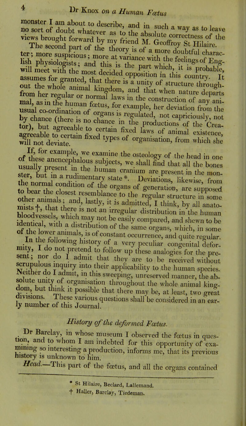 views brought Wa^T ^ ntf^-TSLiL'^^ mTasTnTl T^^^ l^ construction of an/aS by Chan, (there is no ch!nc: ^rod^^^^^^^^^ ^1} w agreeable to certain fixed laws of animal existence x:fde :r '^^^ ^y^- she usua Wrnt^^^^ '-'^^^ ^^^^ ^^e bones Tter b^iF fn r A- ^^^ are present in the mon- ster, but m a rudimentary state * Deviations, likewise from he normal condition of the organs of generation, Se su^^^^^^^^ lef^l^a! struct^Kme misL tL? ' ^'}y' ^ ^^k, by all anato- mists f, that there IS not an irregular distribution in the human iKLT '^''^y ^«^P^red, and shewn to be identical, with a distribution of the same organs, which, in some iS'^ rf ir-''^^' occurrence, aid quite regular In the following history of a very peculiar congenital defor- mity, I do not pretend to follow up these analogic? for the pre- sent; nor do I admit that they are to be deceived without NpXIT applicability to the human species. Neither do I admit, m this sweeping, unreserved manner, the ab- solute unity of organisation throughout the whole animal king- dom, but think It possible that there may be, at least, two greSt divisions. I hese various questions shall be considered in an ear- Jy number of this Journal. History of the deformed Fcetus. Dr Barclay in whose museum I observed the fcetus in ques- tion, and to whom I am indebted for this opportunity of exa- mimng so mterestmg a production, informs me, that its previous history is unknown to him. Head.~.T:h\s part of the foetus, and all the organs contained • St Hilaire, Beclard, LalJemand. t Haller, Barclay, Tiedeman.