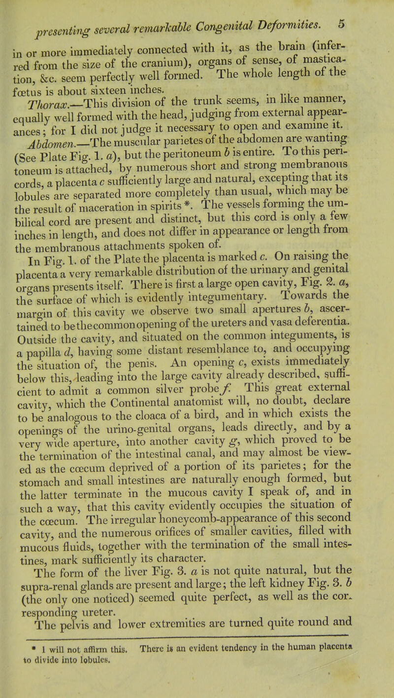 in or more immediately connected with it, as the brain (infer- red from the size of the cranium), organs of sense, of mastica- tion, &c. seem perfectly well formed. The whole length of the foetus is about sixteen inches. T/iora^.-—This division of the trunk seems, m hke manner, equally well formed with the head, judging from external appear- ances; for I did not judge it necessary to open and examme it. Abdomen.—The muscular parietes of the abdomen are wanting (See Plate Fig. 1. «), but the peritoneum b is entire. To this peri- toneum is attached, by numerous short and strong membranous cords, a placenta c sufficiently large and natural, excepting that its lobules are separated more completely than usual, which may be the result of maceration in spirits *. The vessels formmg the um- bilical cord are present and distinct, but this cord is only a tew inches in length, and does not differ in appearance or length from the membranous attachments spoken of. . . In Fio- 1. of the Plate the placenta is marked c. On raising the placenta^'a very remarkable distribution of the urinary and genital organs presents itself. There is first a large open cavity. Fig. 2. a, the surface of which is evidently integumentary. Towards the margin of this cavity we observe two small apertures b, ascer- tained to bethecommonopening of the ureters and vasa deferenUa. Outside the cavity, and situated on the common integuments, is a papilla d, having some distant resemblance to, and occupying the situation of, the penis. An opening c, exists immediately below this, leading into the large cavity already described, suffi- cient to admit a common silver probe/ This great external cavity, which the Continental anatomist will, no doubt, declare to be analogous to the cloaca of a bird, and in which exists the openings of the urino-genital organs, leads directly, and by a very wide aperture, into another cavity g, which proved to be the termination of the intestinal canal, and may almost be view- ed as the coecum deprived of a portion of its parietes; for the stomach and small intestines are naturally enough formed, but the latter terminate in the mucous cavity I speak of, and in such a way, that this cavity evidently occupies the situation of the coecum. The irregular honeycomb-appearance of this second cavity, and the numerous orifices of smaller cavities, filled with mucous fluids, together with the termination of the small intes- tines, mark sufficiently its character. The form of the liver Fig. 3. a is not quite natural, but the supra-renal glands are present and large; the left kidney Fig. 3. b (the only one noticed) seemed quite perfect, as well as the cor. responding ureter. The pelvis and lower extremities are turned quite round and • 1 will not affirm this. There is an evident tendency in the human placenta to divide into lobulcK.