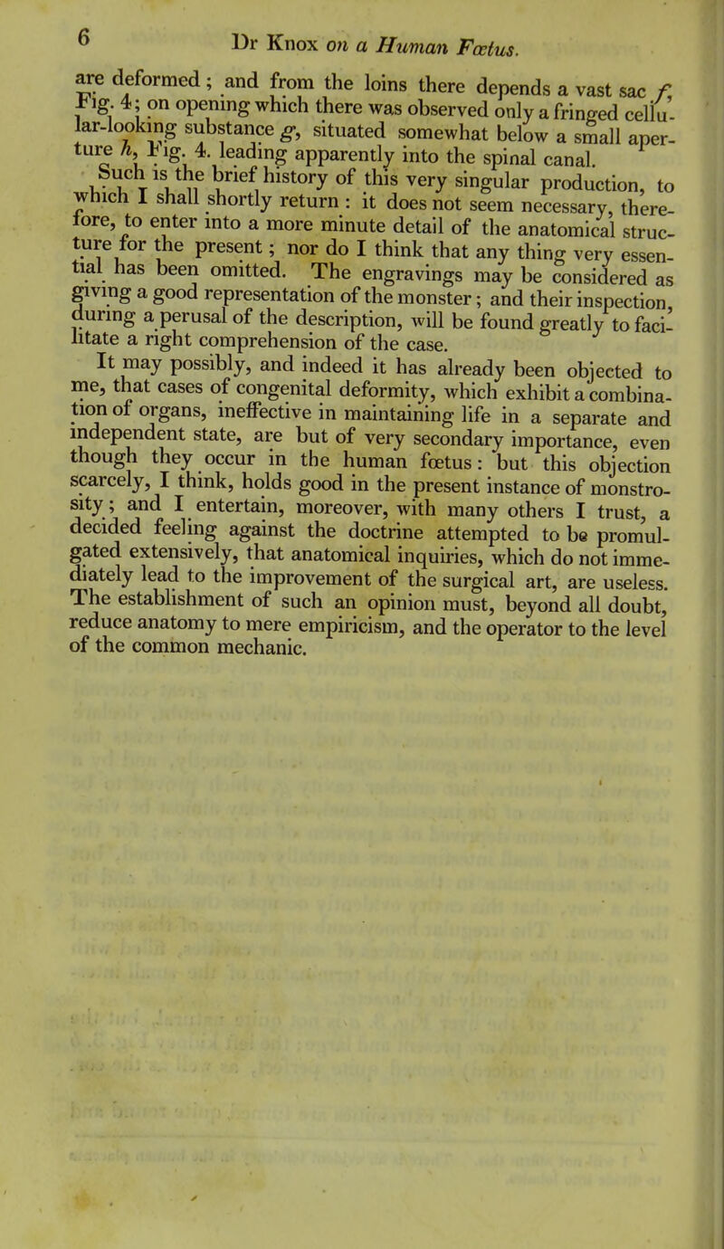 are deformed; and from the loins there depends a vast sac /! t ig 4; on openmg which there was observed only a fringed cellu- lar-looking substance g, situated somewhat below a small aper- ture A, lig 4 leading apparently into the spinal canal. buch is the brief history of this very singular production, to which I shall shortly return : it does not seem necessary, there- tore, to enter into a more minute detail of the anatomical struc- ture tor the present; nor do I think that any thing very essen- tial has been omitted. The engravings may be considered as giving a good representation of the monster; and their inspection during a perusal of the description, will be found greatly to faci- htate a right comprehension of the case. It may possibly, and indeed it has already been objected to me, that cases of congenital deformity, which exhibit a combina- tion of organs, ineffective in maintaining life in a separate and independent state, are but of very secondary importance, even though they occur in the human foetus: but this objection scarcely, I think, holds good in the present instance of monstro- sity ; and I entertain, moreover, with many others I trust, a decided feeling against the doctrine attempted to be promul- gated extensively, that anatomical inquiries, which do not imme- diately lead to the improvement of the surgical art, are useless. The establishment of such an opinion must, beyond all doubt, reduce anatomy to mere empiricism, and the operator to the level of the common mechanic.