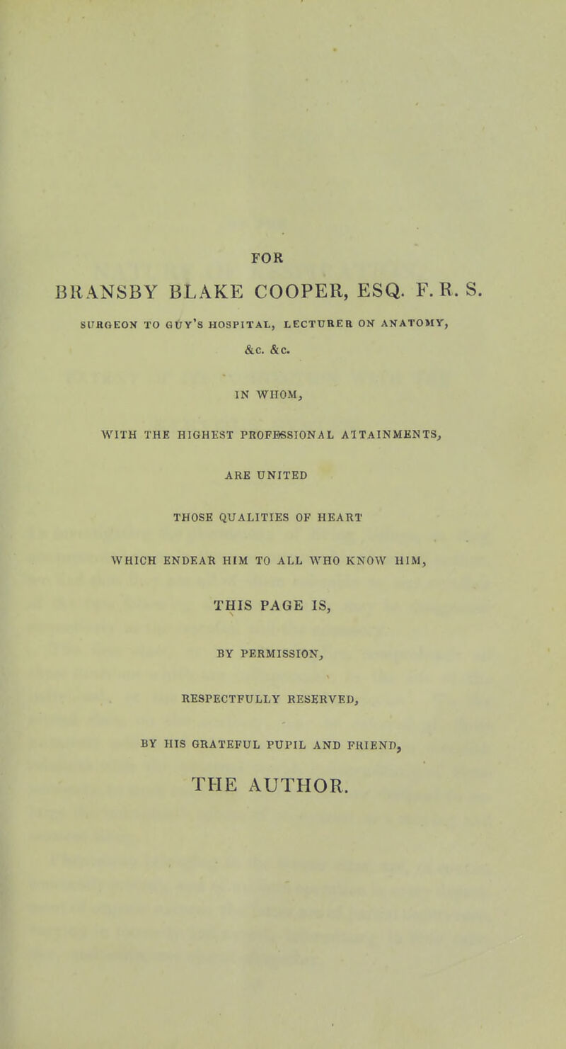 FOR BRANSBY BLAKE COOPER, ESQ. F. R. S17HOEON TO GUY'S HOSPITAL, LECTURER OK ANATOMY, &c. &c. IN WHOM, WITH THE HIGHEST PROFESSIONAL ATTAINMENTS, ARE UNITED THOSE QUALITIES OF HEART WHICH ENDEAR HIM TO ALL WHO KNOW HIM, THIS PAGE IS, BY PERMISSION, RESPECTFULLY RESERVED, BY HIS GRATEFUL PUPIL AND FRIEND, THE AUTHOR.