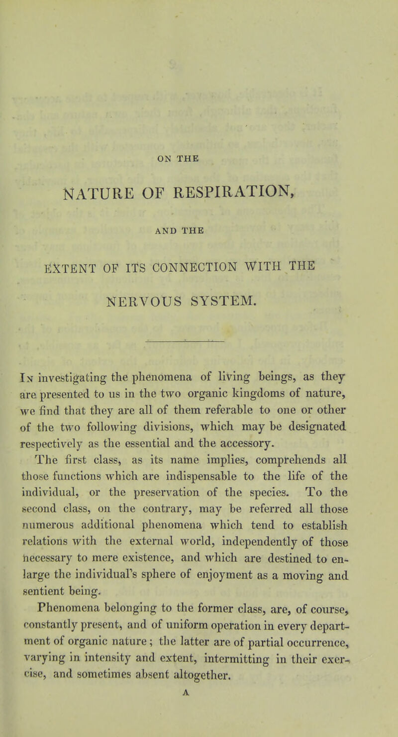 ON THE NATURE OF RESPIRATION, AND THE EiXTENT OF ITS CONNECTION WITH THE NERVOUS SYSTEM. In investigating the phenomena of living beings, as they are presented to us in the two organic kingdoms of nature, we find that they are all of them referable to one or other of the two following divisions, which may be designated respectively as the essential and the accessory. The first class, as its name implies, comprehends all those functions which are indispensable to the life of the individual, or the preservation of the species. To the second class, on the contrary, may be referred all those numerous additional phenomena which tend to establish relations with the external world, independently of those necessary to mere existence, and which are destined to en- large the individual's sphere of enjoyment as a moving and sentient being. Phenomena belonging to the former class, are, of course, constantly present, and of uniform operation in every depart- ment of organic nature; the latter are of partial occurrence, varying in intensity and extent, intermitting in their exer-^ cise, and sometimes absent altogether. A