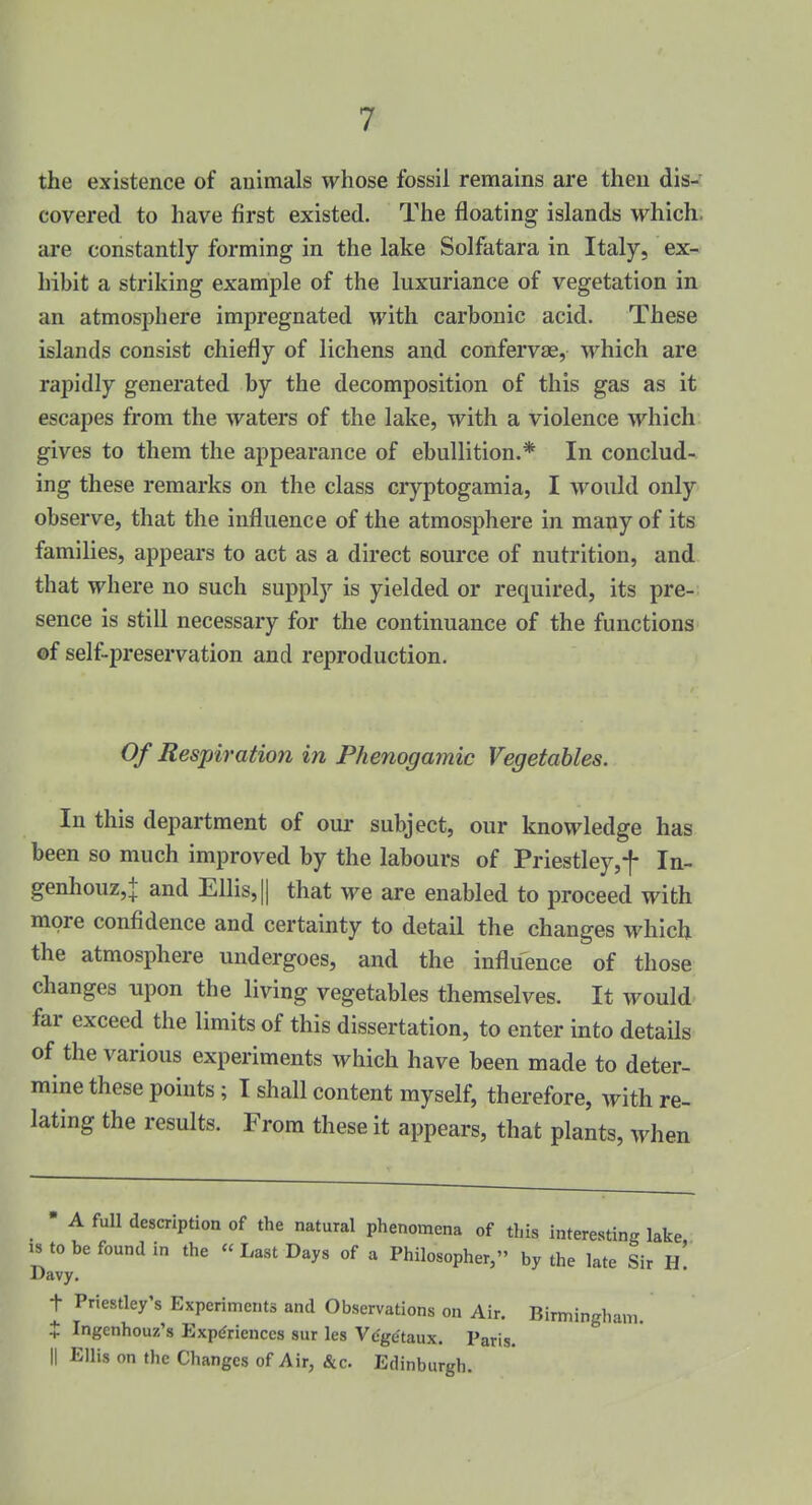 the existence of animals whose fossil remains are then dis-' covered to have first existed. The floating islands which, are constantly forming in the lake Solfatara in Italy, ex- hibit a striking example of the luxuriance of vegetation in an atmosphere impregnated with carbonic acid. These islands consist chiefly of lichens and confervae, which are rapidly generated by the decomposition of this gas as it escapes from the waters of the lake, with a violence which gives to them the appearance of ebullition.* In conclud- ing these remarks on the class cryptogamia, I would only observe, that the influence of the atmosphere in many of its families, appears to act as a direct source of nutrition, and that where no such supply is yielded or required, its pre- sence is still necessary for the continuance of the functions ©f self-preservation and reproduction. Of Respiration in Phenogamic Vegetables. In this department of oui- subject, our knowledge has been so much improved by the labours of Priestley,t In- genhouz,+ and Ellis, || that w& are enabled to proceed with more confidence and certainty to detail the changes which the atmosphere undergoes, and the influence of those changes upon the living vegetables themselves. It would far exceed the limits of this dissertation, to enter into details of the various experiments which have been made to deter- mine these points; I shall content myself, therefore, with re- lating the results. From these it appears, that plants, when • A full description of the natural phenomena of this interesting lake IS to be found in the  Last Days of a Philosopher, by the late Sir h' Davy. t Priestley's Experiments and Observations on Air. Birmingham. X Ingenhouz's Experiences sur les Vc'ge'taux. Paris. II Ellis on the Changes of Air, &c. Edinburgh.