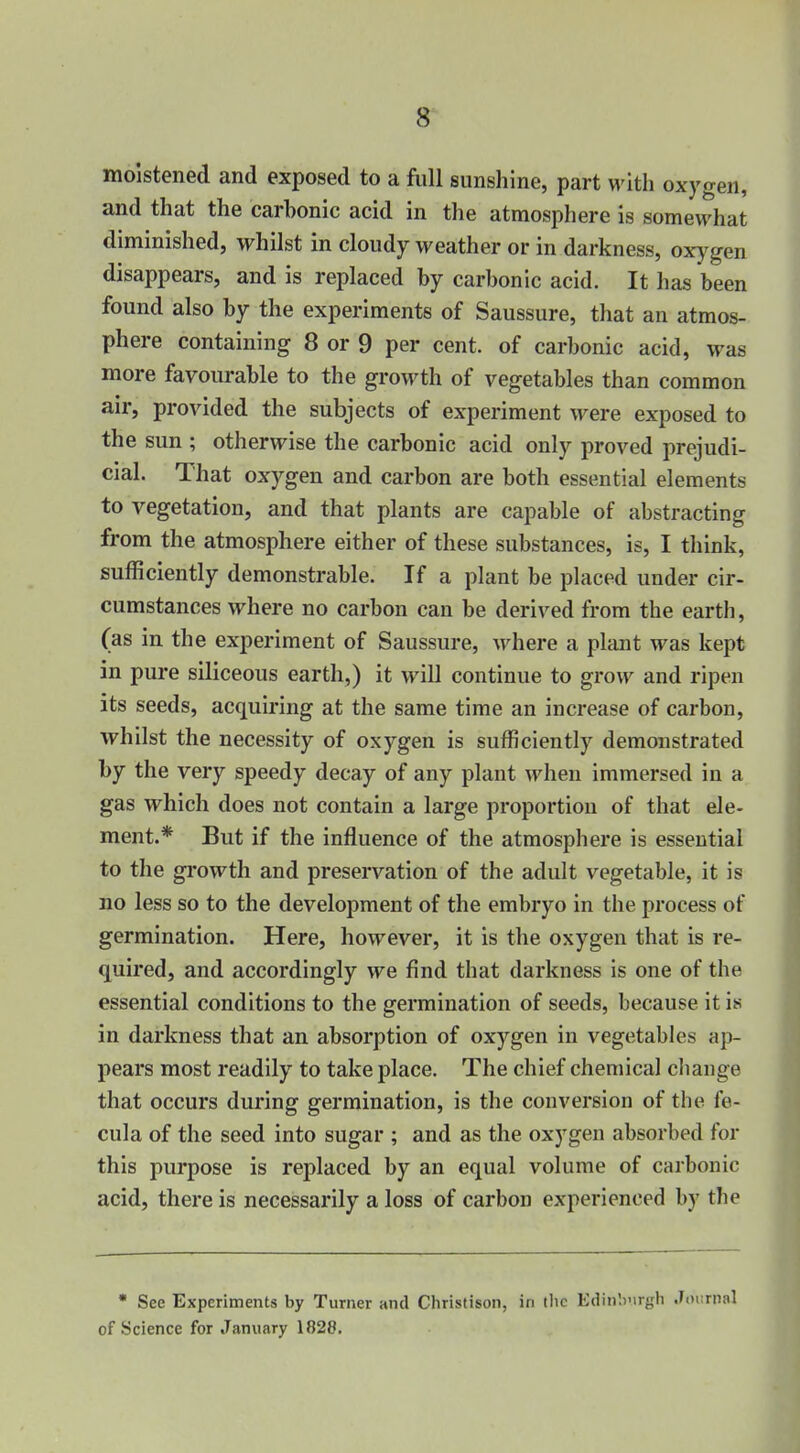 8^ moistened and exposed to a fiiU sunshine, part with oxygen, and that the carbonic acid in the atmosphere is somewhat diminished, whilst in cloudy weather or in darkness, oxygen disappears, and is replaced by carbonic acid. It has been found also by the experiments of Saussure, that an atmos- phere containing 8 or 9 per cent, of carbonic acid, was more favourable to the growth of vegetables than common air, provided the subjects of experiment were exposed to the sun ; otherwise the carbonic acid only proved prejudi- cial. That oxygen and carbon are both essential elements to vegetation, and that plants are capable of abstracting from the atmosphere either of these substances, is, I think, sufficiently demonstrable. If a plant be placed under cir- cumstances where no carbon can be derived from the earth, (as in the experiment of Saussure, where a plant was kept in pure siliceous earth,) it will continue to grow and ripen its seeds, acquiring at the same time an increase of carbon, whilst the necessity of oxygen is sufficiently demonstrated by the very speedy decay of any plant when immersed in a gas which does not contain a large proportion of that ele- ment.* But if the influence of the atmosphere is essential to the growth and preservation of the adult vegetable, it is no less so to the development of the embryo in the process of germination. Here, however, it is the oxygen that is re- quired, and accordingly we find that darkness is one of the essential conditions to the germination of seeds, because it is in darkness that an absorption of oxygen in vegetables ap- pears most readily to take place. The chief chemical cliange that occurs during germination, is the conversion of the fe- cula of the seed into sugar ; and as the oxygen absorbed for this purpose is replaced by an equal volume of carbonic acid, there is necessarily a loss of carbon experienced by the • See Experiments by Turner and Christison, in ilic Edinburgh Journal