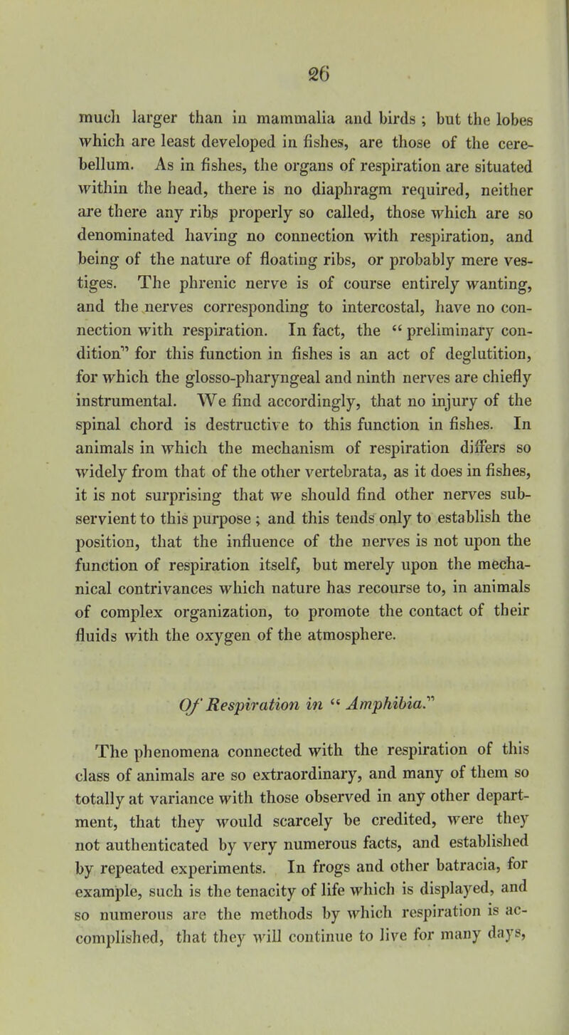 much larger than iu mammalia and birds ; but the lobes which are least developed in fishes, are those of the cere- bellum. As in fishes, the organs of respiration are situated AFithin the head, there is no diaphragm required, neither are there any rib^ properly so called, those which are so denominated having no connection with respiration, and being of the nature of floating ribs, or probably mere ves- tiges. The phrenic nerve is of course entirely wanting, and the nerves corresponding to intercostal, have no con- nection with respiration. In fact, the  preliminary con- dition for this function in fishes is an act of deglutition, for which the glosso-pharyngeal and ninth nerves are chiefly instrumental. We find accordingly, that no injury of the spinal chord is destructive to this function in fishes. In animals in which the mechanism of respiration difl*ers so widely from that of the other vertebrata, as it does in fishes, it is not surprising that we should find other nerves sub- servient to this purpose ; and this tends only to establish the position, that the influence of the nerves is not upon the function of respiration itself, but merely upon the mecha- nical contrivances which nature has recourse to, in animals of complex organization, to promote the contact of their fluids with the oxygen of the atmosphere. Of' Respiration in  Amphibia.'''' The phenomena connected with the respiration of this class of animals are so extraordinary, and many of them so totally at variance with those observed in any other depart- ment, that they M^ould scarcely be credited, were they not authenticated by very numerous facts, and established by repeated experiments. In frogs and other batracia, for example, such is the tenacity of life which is displayed, and so numerous are the methods by which respiration is ac- complished, that they will continue to live for many days,