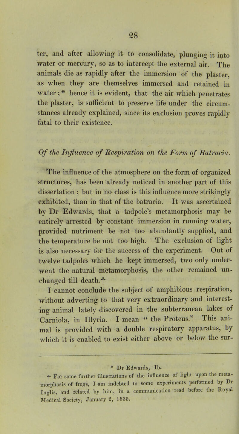 ter, and after allowing it to consolidate, plunging it into water or mercury, so as to intercept the external air. The animals die as rapidly after the immersion of the plaster, as when they are themselves immersed and retained in water ; * hence it is evident, that the air which penetrates the plaster, is sufficient to preserve life under the circum- stances already explained, since its exclusion proves rapidly fatal to their existence. Of the Influence of Respiration on the Form of Batracia. The influence of the atmosphere on the form of organized structures, has been already noticed in another part of this dissertation ; but in no class is this influence more strikingly exhibited, than in that of the batracia. It was ascertained by Dr Edwards, that a tadpole's metamorphosis may be entirely arrested by constant immersion in running water, provided nutriment be not too abundantly supplied, and the temperature be not too high. The exclusion of light is also necessary for the success of the experiment. Out of twelve tadpoles which he kept immersed, two only under- went the natural metamorphosis, the other remained un- changed till death.-|- I cannot conclude the subject of amphibious respiration, without adverting to that very extraordinary and interest- ing animal lately discovered in the subterranean lakes of Carniola, in lUyria. I mean « the Proteus. This ani- mal is provided with a double respiratoiy apparatus, by which it is enabled to exist either above or below the sur- • Dr Edwards, lb. t For some further illustrations of the influence of light upon the nieta- morphosis of frogs, I am indebted to some experiments performed by Dr Inglis, and related by him, in a communication read before the Royal Medical Society, January 2, 1835.