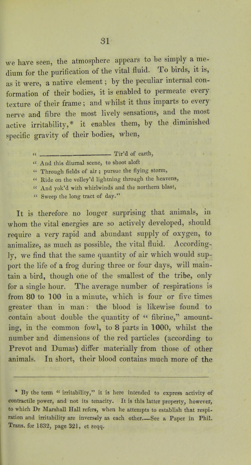 we have seen, tlie atmosphere appears to be simply a me- dium for the purification of the vital fluid. To birds, it is, as it were, a native element; by the peculiar internal con- formation of their bodies, it is enabled to permeate every texture of their frame; and whilst it thus imparts to every nerve and fibre the most lively sensations, and the most active irritability,* it enables them, by the diminished specific gravity of their bodies, when, ec , Tir'd of earth,  And this diurnal scene, to shoot aloft  Through fields of air ; pursue the flying storm,  Ride on the voUey'd lightning through the heavens,  And yok'd with whirlwinds and the northern blast,  Sweep the long tract of day. It is therefore no longer surprising that animals, in whom the vital energies are so actively developed, should require a very rapid and abundant supply of oxygen, to animalize, as much as possible, the vital fluid. According- ly, we find that the same quantity of air which would sup- port the life of a frog during three or four days, will main- tain a bird, though one of the smallest of the tribe, only for a single hour. The average number of respirations is from 80 to 100 in a minute, Mhich is four or five times greater than in man: the blood is likewise found to contain about double the quantity of  fibrine, amount- ing, in the common fowl, to 8 parts in 1000, whilst the number and dimensions of the red particles (according to Prevot and Dumas) difi*er materially from those of other animals. In short, their blood contains much more of the • By the term  irritability, it is here intended to express activity of contractile power, and not its tenacity. It is this latter property, however, to which Dr Marshall Hall refers, when he attempts to establish that respi- ration and irritability are inversely as each other See a Paper in Phil. 1 Trans, for 1832, page 321, et seqq.