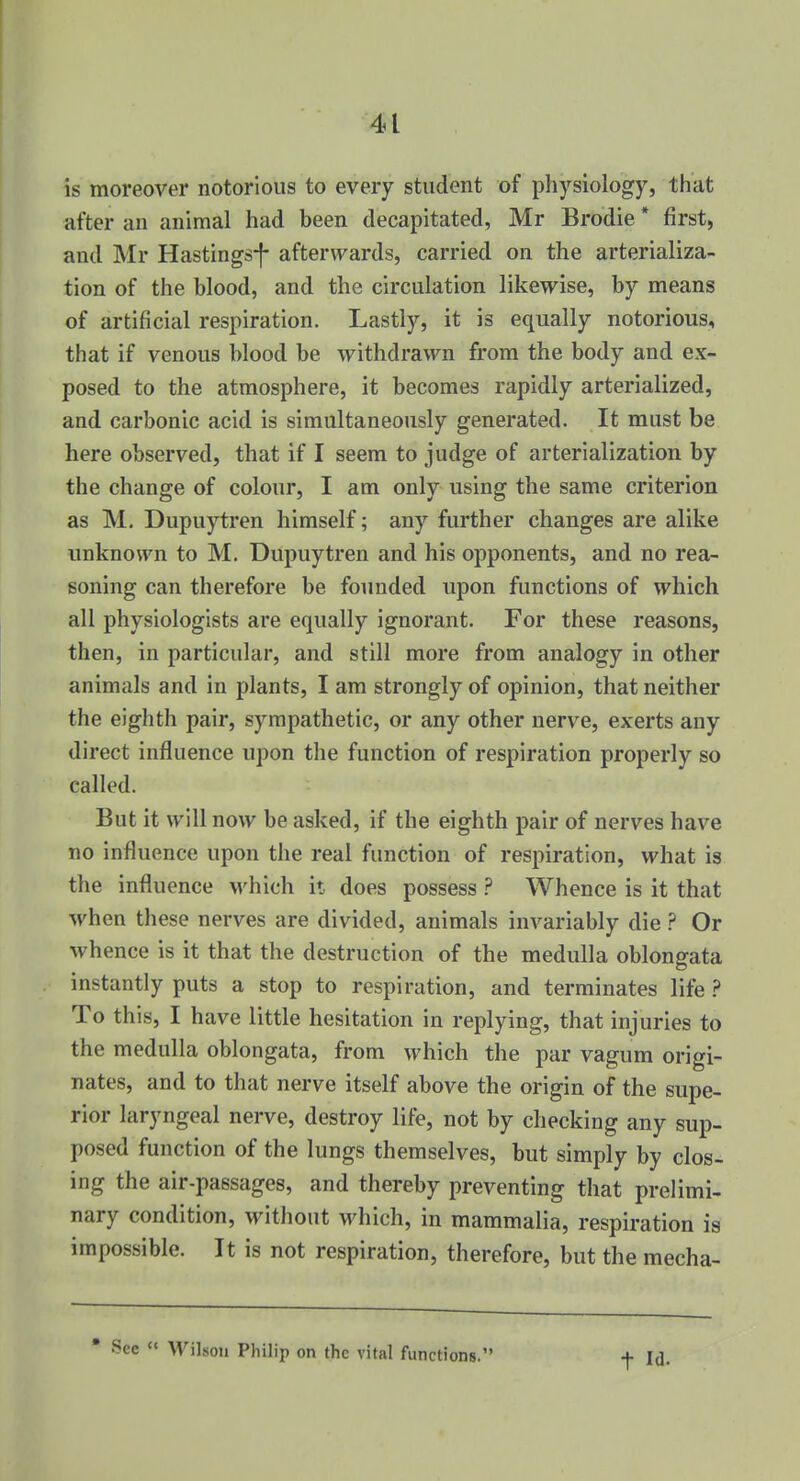 is moreover notorious to every student of physiology, that after an animal had been decapitated, Mr Brodie * first, and Mr Hastings*}- afterwards, carried on the arterializa- tion of the blood, and the circulation likewise, by means of artificial respiration. Lastly, it is equally notorious, that if venous blood be withdrawn from the body and ex- posed to the atmosphere, it becomes rapidly arterialized, and carbonic acid is simultaneously generated. It must be here observed, that if I seem to judge of arterialization by the change of colour, I am only using the same criterion as M. Dupuytren himself; any further changes are alike unknown to M. Dupuytren and his opponents, and no rea- soning can therefore be founded upon functions of which all physiologists are equally ignorant. For these reasons, then, in particular, and still more from analogy in other animals and in plants, I am strongly of opinion, that neither the eighth pair, sympathetic, or any other nerve, exerts any direct influence upon the function of respiration properly so called. But it will now be asked, if the eighth pair of nerves have no influence upon the real function of respiration, what is the influence which it does possess ? Whence is it that when these nerves are divided, animals invariably die ? Or whence is it that the destruction of the medulla oblongata instantly puts a stop to respiration, and terminates life ? To this, I have little hesitation in replying, that injuries to the medulla oblongata, from which the par vagum origi- nates, and to that nerve itself above the origin of the supe- rior laryngeal nerve, destroy life, not by checking any sup- posed function of the lungs themselves, but simply by clos- ing the air-passages, and thereby preventing that prelimi- nary condition, without which, in mammalia, respiration is impossible. It is not respiration, therefore, but the mecha- See «' Wilson Philip on the vital functions.